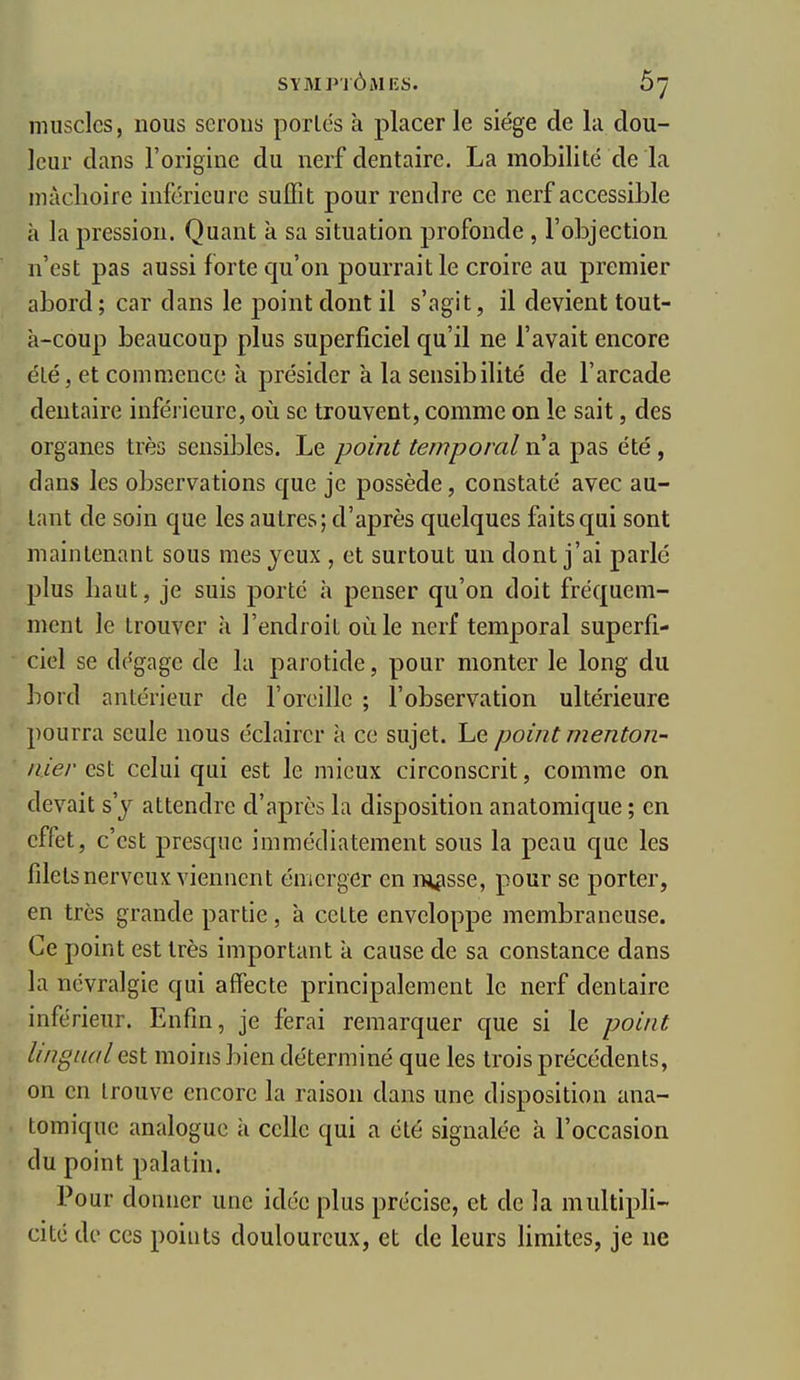 muscles, nous serons porlés à placer le siège de la dou- leur dans l'origine du nerf dentaire. La mobilité de la mâchoire inférieure sulTit pour rendre ce nerf accessible à la pression. Quant à sa situation profonde , l'objection n'est pas aussi forte qu'on pourrait le croire au premier abord; car dans le point dont il s'agit, il devient tout- à-coup beaucoup plus superficiel qu'il ne l'avait encore été, et commence à présider à la sensibilité de l'arcade dentaire inférieure, où se trouvent, comme on le sait, des organes très sensibles. Le point temporal n'a pas été, dans les observations que je possède, constaté avec au- tant de soin que les autres; d'après quelques faits qui sont maintenant sous mes jeux , et surtout un dont j'ai parlé plus haut, je suis porté à penser qu'on doit fréquem- ment le trouver à l'endroit où le nerf temporal superfi- ciel se dégage de la parotide, pour monter le long du bord antérieur de l'oreille ; l'observation ultérieure pourra seule nous éclairer à ce sujet. Le point menton- nier est celui qui est le mieux circonscrit, comme on devait s'y attendre d'après la disposition anatomique ; en effet, c'est presque immédiatement sous la peau que les fdels nerveux viennent émerger en iHpsse, pour se porter, en très grande partie, à ccLte enveloppe membraneuse. Ce point est très important à cause de sa constance dans la névralgie qui affecte principalement le nerf dentaire inférieur. Enfin, je ferai remarquer que si le point lingual est moins bien déterminé que les trois précédents, on en trouve encore la raison dans une disposition ana- tomique analogue à celle qui a été signalée à l'occasion du point palatin. Pour donner une idée plus précise, et de la multipli- cité de ces points douloureux, et de leurs limites, je ne