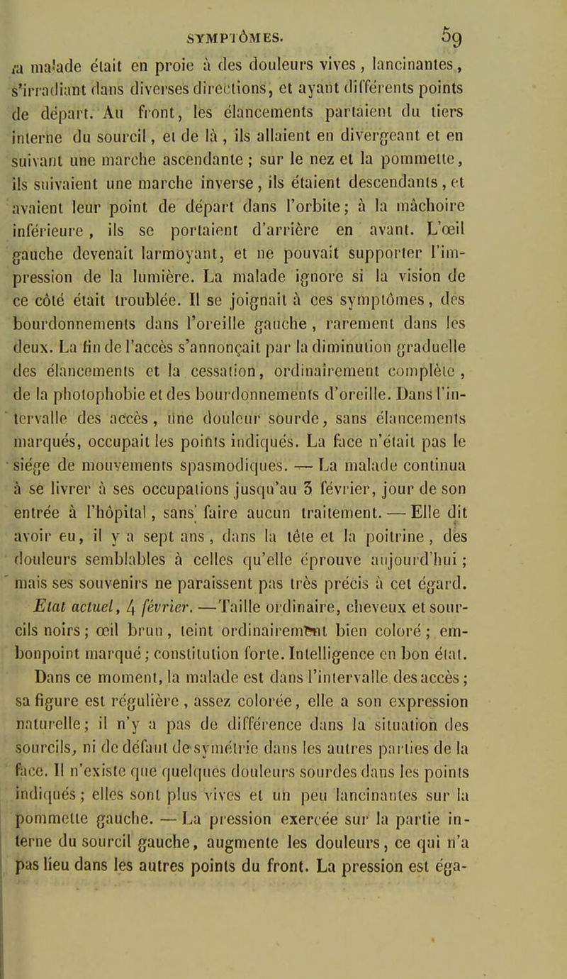 va nia-'ade était en proie à des douleurs vives, lancinantes, s'iriadiant dans diverses directions, et ayant différents points de départ. Au front, les élancements parlaient du tiers interne du sourcil, et de là , ils allaient en divergeant et en suivant une marche ascendante ; sur le nez et la pommette, ils suivaient une marche inverse, ils étaient descendants, et avaient leur point de départ dans l'orbite; à la mâchoire inférieure, ils se portaient d'arrière en avant. L'œil gauche devenait larmoyant, et ne pouvait supporter l'im- pression de la lumière. La malade ignore si la vision de ce côté était troublée. Il se joignait à ces symptômes, des bourdonnements dans l'oreille gauche , rarement dans les deux. La fin de l'accès s'annonçait par la diminution graduelle des élancements et la cessation, ordinairement complète, de la pholophobie et des boui donnemenis d'oreille. Dans l'in-  tcrvalle des accès, line douleur sourde, sans élancements marqués, occupait les points indiqués. La face n'était pas le siège de mouvements spasmodiques. — La malade continua à se livrer à ses occupations jusqu'au 3 février, jour de son entrée à l'hôpital, sans' faire aucun traitement. — Elle dit avoir eu, il y a sept ans , dans la tête et la poitrine , dès douleurs semblables à celles qu'elle éprouve aujourd'hui ; ' mais ses souvenirs ne paraissent pas très précis à cet égard. Elat actuel, 4 février. —Taille ordinaire, cheveux et sour- cils noirs; œil brun, teint ordinairem^l bien coloré; em- bonpoint marqué ; constitution forte. Intelligence en bon élal. Dans ce moment, la malade est dans l'intervalle des accès ; sa figure est régulière , assez colorée, elle a son expression naturelle; il n'y a pas de différence dans la situation des sourcils^ ni de défaut de'symélrie dans les autres parties de la face. 11 n'existe que quelques douleurs sourdes dans les points indiqués; elles sont plus vives et un peu lancinantes sur la pommette gauche. —La piession exercée sur la partie in- terne du sourcil gauche, augmente les douleurs, ce qui n'a pas lieu dans les autres points du front. La pression est éga-