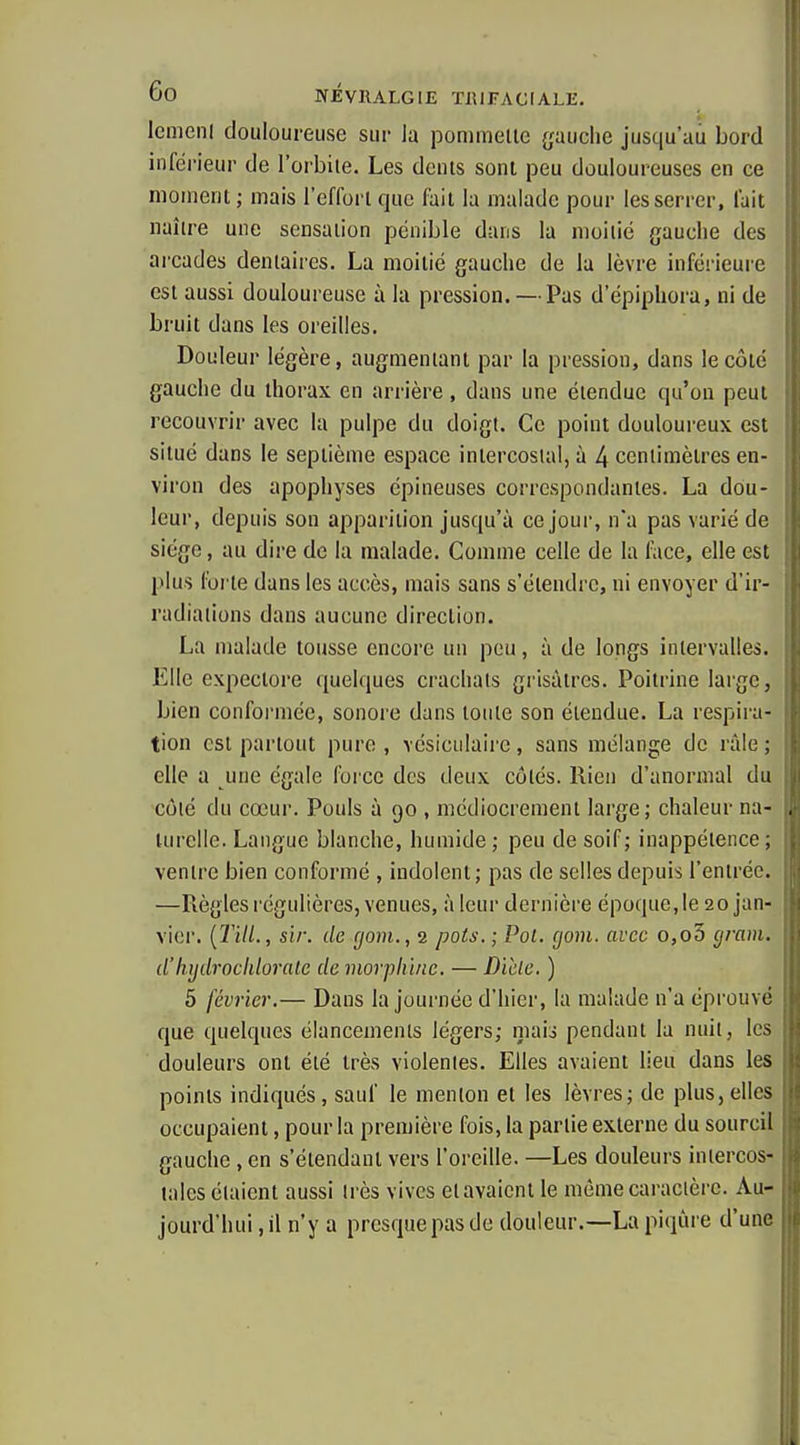Icmcnl douloureuse sur la pommelle gauche jusqu'au bord inférieur de l'orbiie. Les dénis sont peu douloureuses en ce moment ; mais l'efforl que fail la malade pour les serrer, lait naîlre une sensaiion pénible dans la iiioilié gauche des arcades dentaires. La moitié gauche de la lèvre inférieure est aussi douloureuse à la pression. — Pas d'épiphora, ni de bruit dans les oreilles. Douleur légère, augmentant par la pression, dans le côté gauche du thorax en arrière, dans une étendue qu'on peut recouvrir avec la pulpe du doigt. Ce point douloureux est situé dans le septième espace intercostal, à 4 centimètres en- viron des apophyses épineuses correspondantes. La dou- leur, depuis son apparition jusqu'à ce jour, n'a pas varié de siège, au dire de la malade. Comme celle de la face, elle est plus forte dans les accès, mais sans s'étendre, ni envoyer d'ir- radiations dans aucune direction. La malade tousse encore un pou, à de longs intervalles. Elle expectore quelques crachats grisâtres. Poitrine laige, bien conformée, sonore dans tonte son étendue. La respira- tion est partout pure , vésiciilairc, sans mélange de râle ; elle a une égale force des deux côtés. Rien d'anormal du côié du cœur. Pouls à 90 , médiocrement large; chaleur na- turelle. Langue blanche, humide ; peu de soif; inappétence ; ventre bien conformé , indolent; pas de selles depuis l'entrée. —Règles régulières, venues, à leur dernière époque, le 20 jan- vier. (T'dl., sir. de (jom., 2 pots. ; Pol. (jom. avec o,o3 grain, d'liijdrockloralc de morphine. — Dicle. ) 5 février.— Dans la journée d'hier, la malade n'a éprouvé que quelques élancements légers; maio pendant la nuit, les douleurs ont été très violentes. Elles avaient lieu dans les points indiqués, sauf le menton et les lèvres; de plus, elles occupaient, pour la première fois, la partie externe du sourcil gauche, en s'élendaul vers l'oreille. —Les douleurs intercos- tales étaient aussi très vives et avaient le même caractère. Au- jourd'hui, il n'y a presque pas de douleur.—La piqùi e d'une