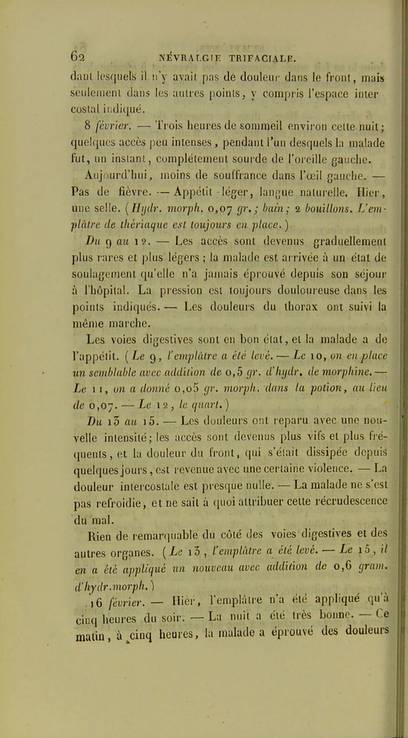 diun lesquels il n'y avail pns de douleur dans le front, mais seulemenl dans les autres points, y compris l'espace inter costal indiqué. 8 février. — Trois heures de sommeil environ cette nuit ; quelques accès peu intenses , pendant l'un desquels la malade l'ut, un instant, complètement soui'de de l'oreille gauche. Aujourd'hui, moins de souffrance dans l'œil gauche. — Pas de fièvre.—Appétit léger, langue naturelle. Hier, une selle. {Ihjdr. niorpli, 0,07 </?■.; bain; 2 bouillons. L'em- plâtre de ikériaciuc est toujours en place. ) Du 9 au 19. — Les accès sont devenus graduellement plus l'aros et plus légers ; la malade est arrivée à un état de li soulagement qu'elle n'a jamais éprouvé depuis son séjour à l'hôpital. La pression est toujours douloureuse dans les points indiqués. — Les douleurs du thorax ont suivi la même marche. Les voies digestives sont en bon étal, et la malade a de l'appétit. ( Le 9, l'emplâtre a élé levé. — Le 10, on enplaee un semblable avec addition de o,5 gr. dliijdr. de morphine.— Le II, un a donné o,o5 yr. morph, dans la potion, au lieu de 0,07. — Le 12, le quart. ) Dit i5 au i5. — Les douleurs ont reparu avec une nou- velle intensité; les accès sont devenus plus vifs et plus fré- quents, et la douleur du front, qui s'était dissipée depuis quelques jours, est revenue avec une certaine violence. — La douleur intercostale est presque nulle. — La malade ne s'est pas refroidie, et ne sait à quoi attribuer celte récrudescencc du mal. Rien de remarquable dii côté des voies digestives et des autres organes. {Le 13 , l'emplâtre a élé levé. — Le i5 , il en a été appliqué un nouveau avec addition de 0,6 gram. d'hydr.morph. ) 16 février. — Hier, l'emplâtre n'a été appliqué qu'à cinq heures du soir. — La nuit a élé très bonne. — Ce malin, à cinq heures, la malade a éprouvé des douleurs