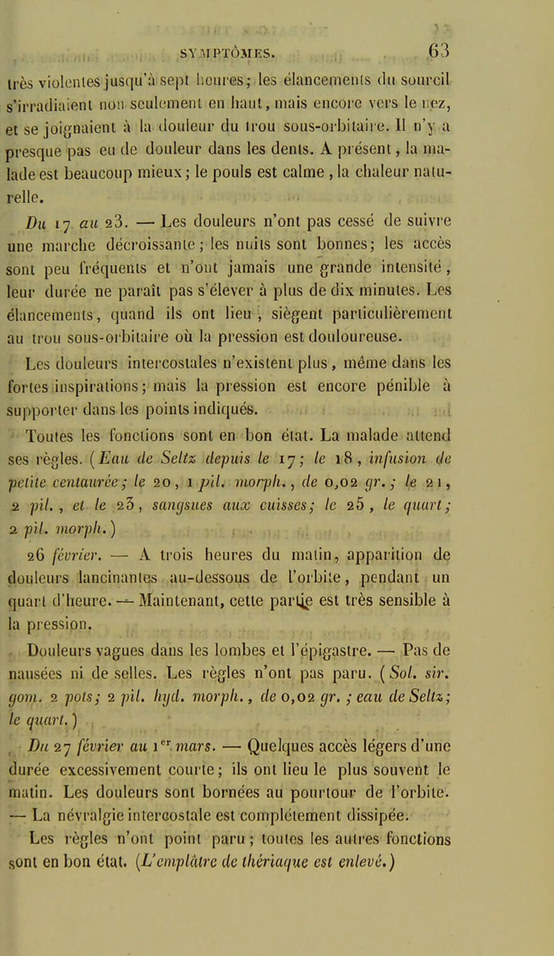 Irès violentes jusqu'à sept l'.oui'es; les ëlancemenis du sourcil s'irradiaient non seulement en haut, mais encore vers le nez, et se joignaient à la douleur du Irou sous-oi'bilaii e. Il n'y a presque pas eu de douleur dans les dents. A présent, la ma- lade est beaucoup mieux ; le pouls est calme , la chaleur natu- relle. Du 17 au 23, — Les douleurs n'ont pas cessé de suivre une marche décroissante ; les nuits sont bonnes; les accès sont peu fréquents et n'ont jamais une grande intensité, leur durée ne paraît pas s'élever à plus de dix minutes. Les élancements, quand ils ont lieu, siègent particulièrement au trou sous-orbitaire où la pression est douloureuse. Les douleurs intercostales n'existent plus, même dans les fortes inspirations ; mais la pression est encore pénible à supporter dans les points indiqués. - Toutes les fonctions sont en bon état. La malade attend ses règles. [Eau de Seliz depuis le ly; le 18, infusion de petite centaurée; /e 20, 1 pil. morpli., de 0^02 gr. ; le 21, 2 pil. , et le 23, sangsues aux cuisses; le 20, le quart; 2 pil. morpli. ) 26 février. — A trois heures du malin, apparition de douleurs lancinantes au-dessous de l'orbite, pendant un quart d'heure. —- Maintenant, cette partie est très sensible à la pression. Douleurs vagues dans les lombes et l'épigastre. — Pas de nausées ni de selles. Les règles n'ont pas paru. (So/. sir. gom. 2 pots; 2 pil. Iiyd. morpli., de 0,02 gr, ; eau deSeltz; le quart. ) ., Du 27 février au imars. — Quelques accès légers d'une durée excessivement courte; ils ont lieu le plus souvent le matin. Les douleurs sont bornées au pourtour de l'orbite. La névralgie intercostale est complètement dissipée. Les règles n'ont point paru ; toutes les autres fonctions sont en bon état. {L'emplâtre de thériaque est enlevé.)