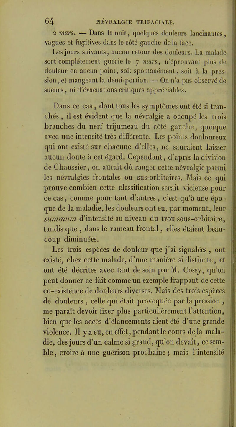 2 mars. — Dans la nuit, qiiek|ijes douleurs lancinantes, vagues et fugitives dans le côté gauche de la face. Les jours suivants, aucun retour des douleurs. La malade sort complètement guérie le 7 mars, n'éprouvant plus de douleur en aucun point, soit spontanément, soit à la pres- sion , et mangeant la demi-porlion. — On n'a pas observé de sueurs, ni d'évacuations critiques appréciables. Dans ce cas, dont tous les symptômes ont été si tran- chés , il est évident que la névralgie a occupé les trois brandies du nerf trijumeau du côté gauche, quoique avec une intensité très différente. Les points douloureux qui ont existé sur chacune d'elles, ne sauraient laisser aucun doute à cet égard. Cependant, d'après la division de Chaussier, on aurait dù ranger cette névralgie parmi les névralgies frontales ou sus-orLitaires. Mais ce qui prouve combien cette classification serait vicieuse pour ce cas, comme pour tant d'autres, c'est qu'à une épo- que de la maladie, les douleurs ont eu, par moment, leur summiun d'intensité au niveau du trou sous-orbitaire, tandis que , dans le rameau frontal, elles étaient beau- coup diminuées. Les trois espèces de douleur que j'ai signalées, ont existé, chez cette malade, d'une manière si distincte, et ont été décrites avec tant de soin par M. Cossj, qu'on peut donner ce fait comme un exemple frappant de cette co-existence de douleurs diverses. Mais des trois espèces de douleurs, celle qui était provoquée par la pression , me paraît devoir fixer plus particulièrement l'attention, bien que les accès d'élancements aient été d'une grande violence. Il y a eu, en effet, pendant le cours deja mala- die, des jours d'un calme si grand, qu'on devait, ce sem- ble , croire à une guérison prochaine ; mais l'intensité