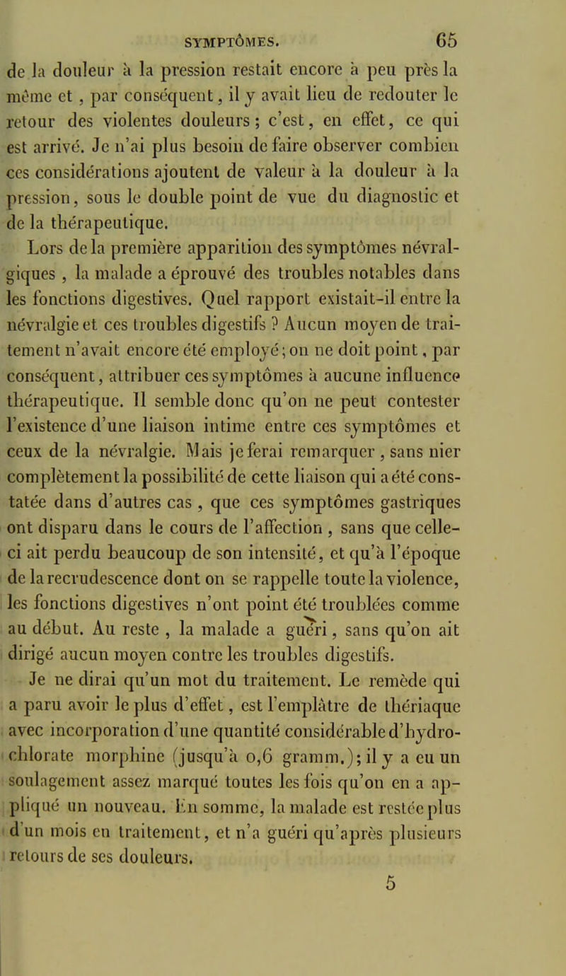 de h douleur à la pression restait encore à peu près la même et, par conséquent, il y avait lieu de redouter le retour des violentes douleurs; c'est, en effet, ce qui est arrivé. Je n'ai plus besoin de faire observer combien ces considérations ajoutent de valeur a la douleur h la pression, sous le double point de vue du diagnostic et de la thérapeutique. Lors de la première apparition des symptômes névral- giques , la malade a éprouvé des troubles notables dans les fonctions digestives. Quel rapport existait-il entre la névralgie et ces troubles digestifs ? Aucun moyen de trai- tement n'avait encore été employé ; on ne doit point, par conséquent, attribuer ces symptômes à aucune influence thérapeutique. 11 semble donc qu'on ne peut contester l'existence d'une liaison intime entre ces symptômes et ceux de la névralgie. Mais je ferai remarquer , sans nier complètement la possibiUté de cette liaison qui a été cons- tatée dans d'autres cas , que ces symptômes gastriques ont disparu dans le cours de l'affection , sans que celle- ' ci ait perdu beaucoup de son intensité, et qu'à l'époque de la recrudescence dont on se rappelle toute la violence, les fonctions digestives n'ont point été troublées comme au début. Au reste , la malade a guéri, sans qu'on ait dirigé aucun moyen contre les troubles digestifs. Je ne dirai qu'un mot du traitement. Le remède qui a paru avoir le plus d'effet, est l'emplâtre de thériaque avec incorporation d'une quantité considérable d'hydro- ■ chlorate morphine (jusqu'à 0,6 gramm.);ily a eu un soulagement assez marqué toutes les fois qu'on en a ap- pliqué un nouveau. Ln somme, la malade est restée plus d'un mois en traitement, et n'a guéri qu'après plusieurs I retours de ses douleurs. 5