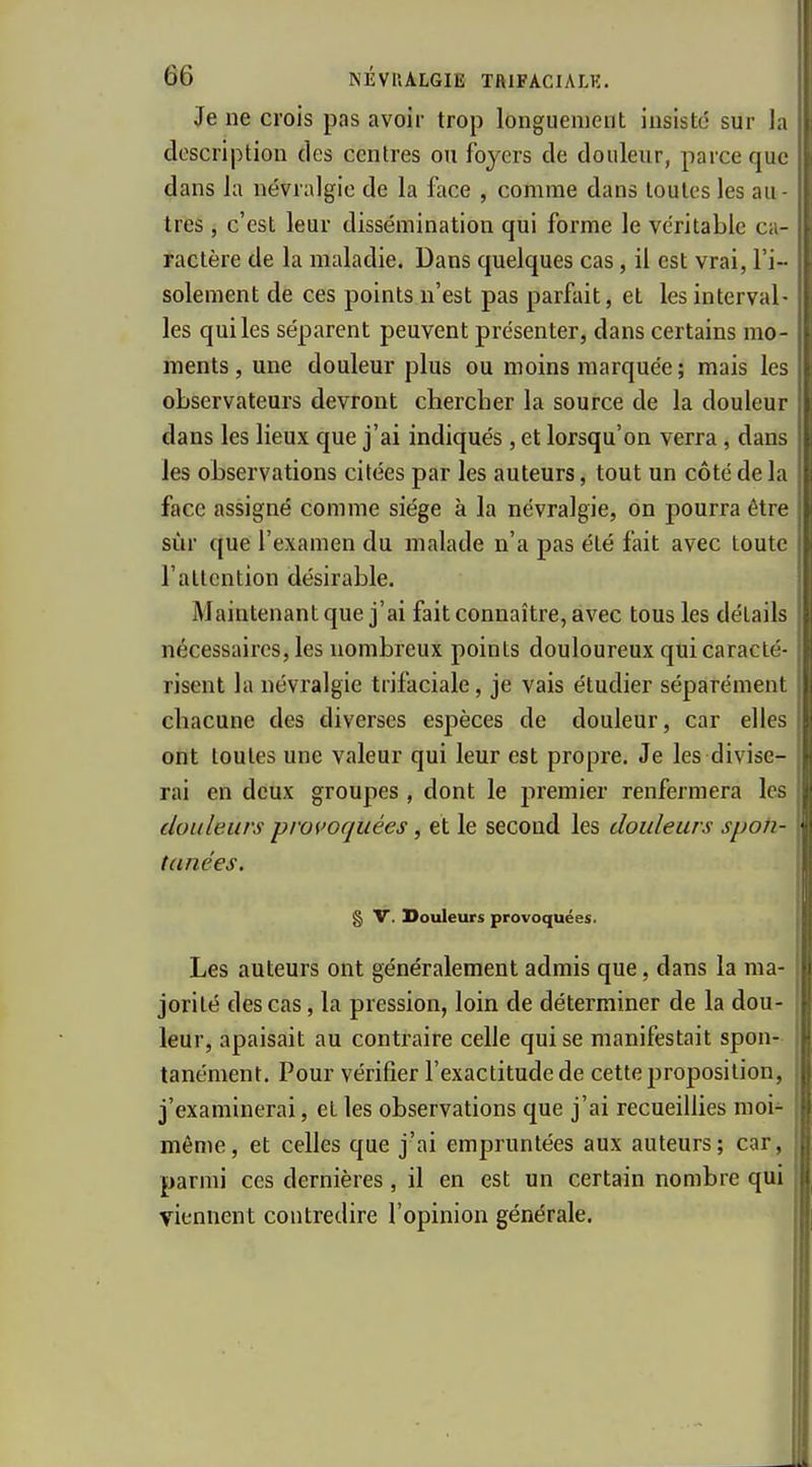 Je ne crois pas avoir trop longuement insistd sur la description des centres ou foyers de douleur, parce que dans la névralgie de la face , comme dans toutes les au- tres , c'est leur dissémination qui forme le véritable ca- ractère de la maladie. Dans quelques cas, il est vrai, l'i- solement de ces points n'est pas parfait, et les interval- les qui les séparent peuvent présenter, dans certains mo- ments, une douleur plus ou moins marquée; mais les observateurs devront chercber la source de la douleur dans les lieux que j'ai indiqués, et lorsqu'on verra , dans les observations citées par les auteurs, tout un côté de la face assigné comme siège à la névralgie, on pourra être sur que l'examen du malade n'a pas été fait avec toute l'attention désirable. Maintenant que j'ai fait connaître, avec tous les détails nécessaires, les nombreux points douloureux qui caracté- risent la névralgie trifaciale, je vais étudier séparément chacune des diverses espèces de douleur, car elles ont toutes une valeur qui leur est propre. Je les divise- rai en deux groupes , dont le premier renfermera les douleurs provoquées, et le second les douleurs spoh- tanées. § V. Douleurs provoquées. Les auteurs ont généralement admis que, dans la ma- jorité des cas, la pression, loin de déterminer de la dou- leur, apaisait au contraire celle qui se manifestait spon- tanément. Pour vérifier l'exactitude de cette proposition, j'examinerai, et les observations que j'ai recueillies moi- même, et celles que j'ai empruntées aux auteurs; car, parmi ces dernières , il en est un certain nombre qui viennent contredire l'opinion générale.