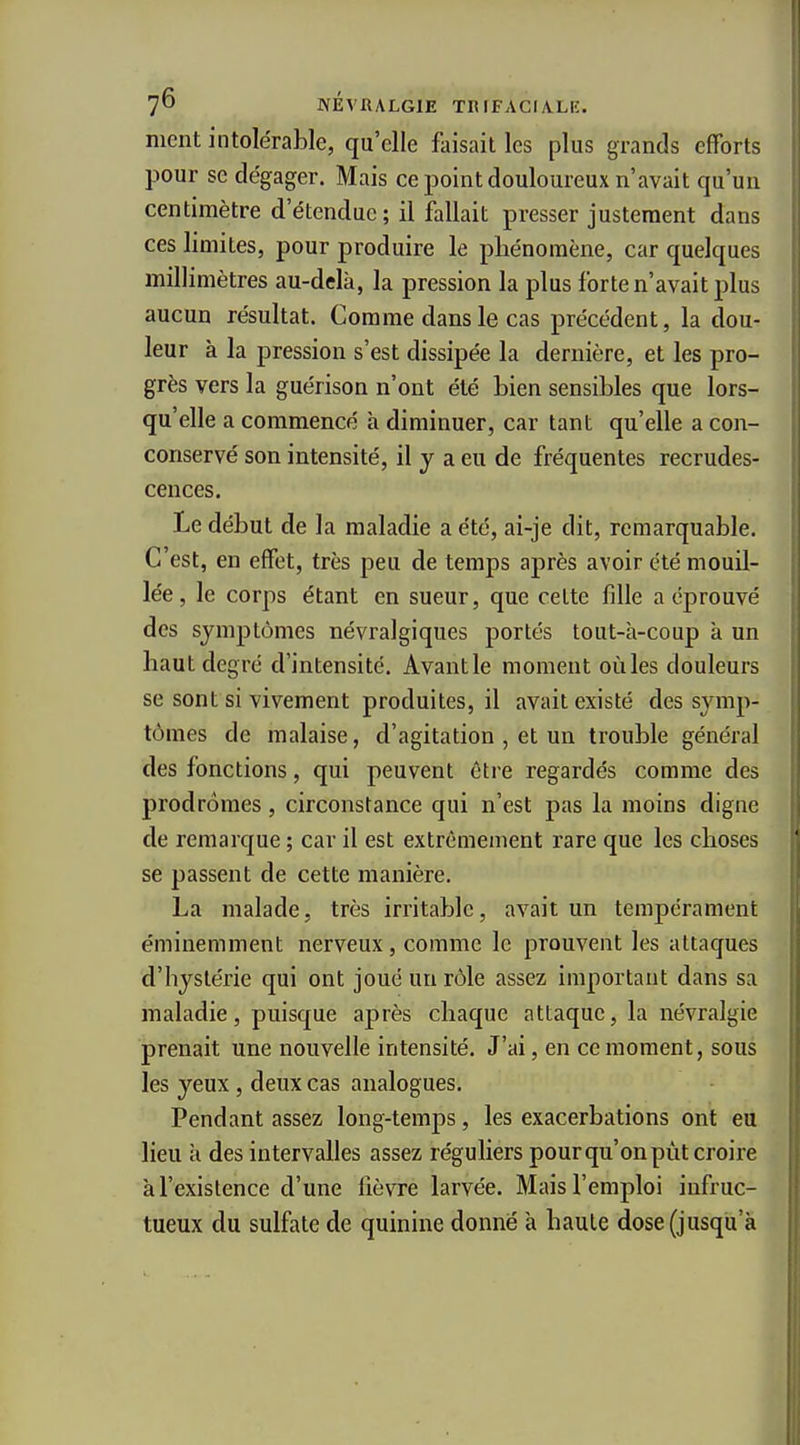 ment intolérable, qu'elle faisait les plus grands efforts pour se dégager. Mais ce point douloureux n'avait qu'un centimètre d'étendue ; il fallait presser justement dans ces limites, pour produire le phénomène, car quelques millimètres au-delà, la pression la plus forte n'avait plus aucun résultat. Comme dans le cas précédent, la dou- leur à la pression s'est dissipée la dernière, et les pro- grès vers la guérison n'ont été Lien sensibles que lors- qu'elle a commencé à diminuer, car tant qu'elle a con- conservé son intensité, il y a eu de fréquentes recrudes- cences. Le début de la maladie a été, ai-je dit, remarquable. C est, en effet, très peu de temps après avoir été mouil- lée, le corps étant en sueur, que celte fille a éprouvé des symptômes névralgiques portés tout-h-coup à un haut degré d'intensité. Avantle moment oùles douleurs se sont si vivement produites, il avait existé des symp- tômes de malaise, d'agitation , et un trouble général des fonctions, qui peuvent être regardés comme des prodromes, circonstance qui n'est pas la moins digne de remarque ; car il est extrêmement rare que les choses se passent de cette manière. La malade, très irritable, avait un tempérament éminemment nerveux, comme le prouvent les attaques d'hystérie qui ont joué un rôle assez important dans sa maladie, puisque après chaque attaque, la névralgie prenait une nouvelle intensité. J'ai, en ce moment, sous les yeux, deux cas analogues. Pendant assez long-temps, les exacerbations ont eu lieu à des intervalles assez réguliers pour qu'on pût croire à l'existence d'une fièvre larvée. Mais l'emploi infruc- tueux du sulfate de quinine donné à haute dose (jusqu'à