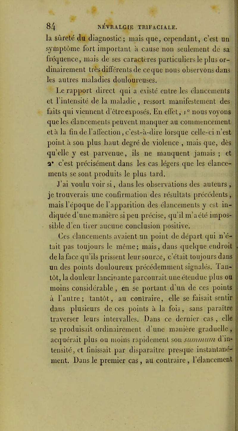 la sûreté du diagnostic; mais que, cependant, c'est un symptôme fort important à cause non seulement do sa frétjuence, mais de ses caractères particuliers le plus or- dinairement très différents de ce que nous observons dans les autres maladies douloureuses. Le rapport dii-ecl qui a existé entre les élancements et l'intensité de la maladie, ressort manifestement des faits qui viennent d'être exposés. En effet, i ° nous voyons que les élancements peuvent manquer au commencement et h la fin de l'affection, c'est-k-dire lorsque celle-ci n'est point à son plus haut degré de violence , mais que, dès qu'elle y est parvenue, ils ne manquent jamais ; et a' c'est précisément dans les cas légers que les élance- ments se sont produits le plus tard. J'ai voulu voir si, dans les observations des auteurs , je trouverais une confirmation des résultats précédents, mais l'époque de l'apparition des élancements y est in- diquée d'une manière si peu précise, qu'il m'a été impos- sible d'en tirer aucune conclusion positive. Ces élancements avaient un point de départ qui n'é- tait pas toujours le même; mais, dans quelque endroit de la face qu'ils prissent leur source, c'était toujours dans un des points douloureux précédemment signalés. Tan- tôt, la douleur lancinante parcourait une étendue plus ott moins considérable , en se portant d'un de ces points à l'autre; tantôt, au contraire, elle se faisait sentir dans plusieurs de ces points à la fois, sans paraître traverser leurs intervalles. Dans ce dernier cas, cite se produisait ordinairement d'une manière graduelle, acquérait plus ou moins rapidement son suiniititin d'in- tensité, et finissait par disparaître pres(juc instantané- ment. Dans le premier cas, au contraire, l'élancement