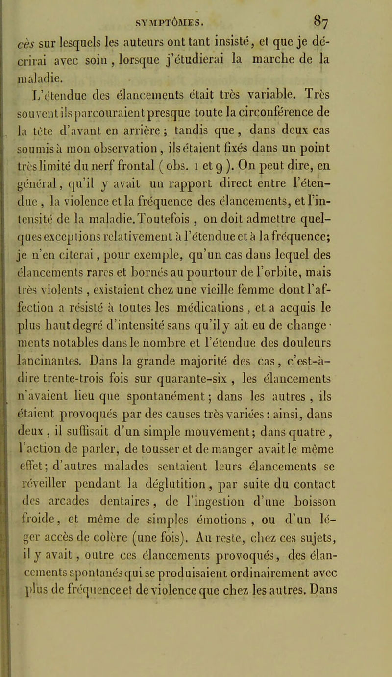 ces sur lesquels les auteurs ont tant insisté, el que je dé- crirai avec soin , lorsque j'étudierai la marche de la maladie. L'étendue des élancements était très variable. Très souvent ils parcouraient presque toute la circonférence de la tète d'avant en arrière ; tandis que, dans deux cas soumis à mon observation, ils étaient fixés dans un point très limité du nerf frontd ( obs. 1 et 9 ). On peut dire, en général, qu'il y avait un rapport direct entre l'éten- due , la violence et la fréquence des élancements, et l'in- tensité de la maladie.Toutefois , on doit admettre quel- ques exceplions relativement à l'étendue et à la fréquence; je n'en citerai, pour exemple, qu'un cas dans lequel des élancements rares et bornés au pourtour de l'orbite, mais très violents, existaient chez une vieille femme dont l'af- fection a résisté à toutes les médications , et a acquis le plus haut degré d'intensité sans qu'il j ait eu de change- ments notables dans le nombre et l'étendue des douleurs lancinantes. Dans la grande majorité des cas, c'est-à- dire trente-trois fois sur quarante-six , les élancements n'avaient lieu que spontanément ; dans les autres , ils étaient provoqués par des causes très variées : ainsi, dans deux , il sulïïsait d'un simple mouvement; dans quatre , l'action de parler, de tousser et démanger avait le même effet; d'autres malades sentaient leurs élancements se réveiller pendant la déglutition, par suite du contact des arcades dentaires, de l'ingestion d'une boisson froide, et même de simples émotions, ou d'un lé- ger accès de colère (une fois). Au reste, chez ces sujets, il j avait, outre ces élancements provoqués, des élan- cements spontanés qui se produisaient ordinairement avec plus de fréquenceet de violence que chez les autres. Dans