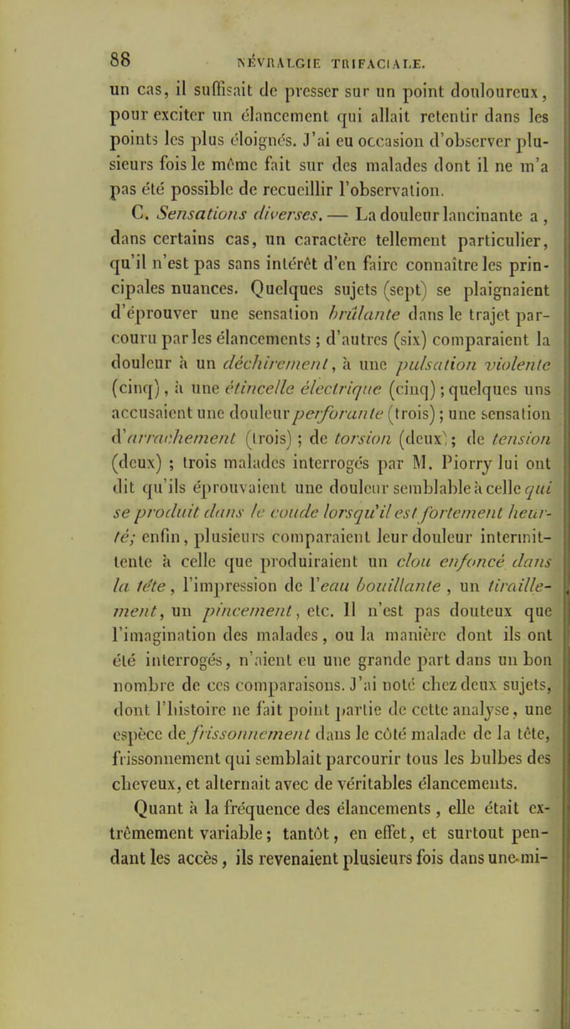 un cas, il suffisait de presser sur un point douloureux, pour exciter un élancement qui allait retentir dans les points les plus éloignas. J'ai eu occasion d'observer plu- sieurs fois le même fait sur des malades dont il ne m'a pas été possible de recueillir l'observation. C. Sensations diverses.— La douleur lancinante a , dans certains cas, un caractère tellement particulier, qu'il n'est pas sans intérêt d'en faire connaître les prin- cipales nuances. Quelques sujets (sept) se plaignaient d'éprouver une sensation brûlante dans le trajet par- couru parles élancements ; d'autres (six) comparaient la douleur h un décJiireinenl, à une pulsation violente (cinq), il une étincelle électrique (cinq) ; quelques uns accusaient une ào\x\Q\\xperforante (trois) ; une sensation arrachement (trois) ; de torsion (deux; ; de tension (deux) ; trois malades interrogés par M. Piorrylui ont dit qu'ils éprouvaient une douleur semblable à celle se produit dans le coude lorsqu'il est fortement heur- té; enfin, plusieurs comparaient leur douleur intermit- tente à celle que produiraient un clou enfoncé dans la tête, l'impression de Xeau bouillante , un tiraille^ me/it,Mn pincement, etc. Il n'est pas douteux que l'imagination des malades, ou la manière dont ils ont été interrogés, n'aient eu une grande part dans un bon nombre de ces comparaisons. 3'ai note chez deux sujets, dont riiistoire ne fait point partie de cette analyse , une espèce àe frissonnement dans le côté malade de la tête, frissonnement qui semblait parcourir tous les bulbes des cheveux, et alternait avec de véritables élancements. Quant à la fréquence des élancements, elle était ex- trêmement variable ; tantôt, en effet, et surtout pen- dant les accès, ils revenaient plusieurs fois dans une-mi-