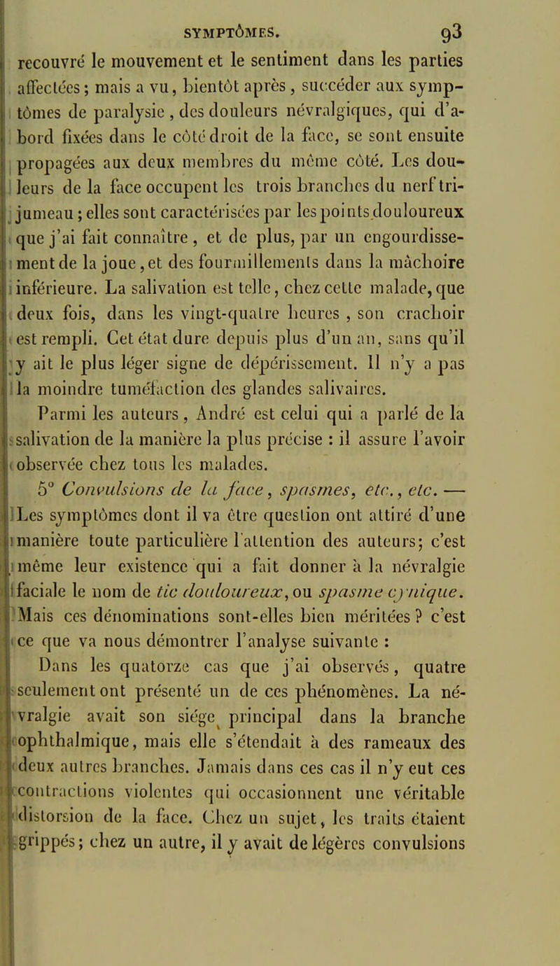 recouvré le mouvement et le sentiment dans les parties , affeclécs ; mais a vu, bientôt après, succéder aux sjmp- 1 tômes de paralysie , des douleurs névralgiques, qui d'a- , bord fixées dans le côté droit de la face, se sont ensuite I propagées aux deux membres du même côté. Les dou- j leurs de la face occupent les trois brancbcs du nerf tri- j jumeau ; elles sont caractérisées par les points douloureux «que j'ai fait connaître, et de plus, par un engourdisse- I ment de la joue, et des founnillemenls dans la màcboire {inférieure. La salivation est telle, chez celte malade, que i deux fois, dans les vingt-quatre heures , son crachoir test rempli. Cet état dure depuis plus d'un an, sans qu'il ly ait le plus léger signe de dépérissement. 11 n'y a pas lia moindre tumélaclion des glandes salivaircs. Parmi les auteurs, André est celui qui a parlé de la ssalivation de la manière la plus précise : il assure l'avoir (observée chez tous les malades. 5° Convulsions de la face ^ spasmes, etc., elc. — ILes symptômes dont il va être question ont attiré d'une imanière toute particulière l attention des auteurs; c'est imême leur existence qui a fait donner k la névralgie {faciale le nom de tic douloureux, om spasme cynique. IMais ces dénominations sont-elles bien méritées? c'est ïce que va nous démontrer l'analyse suivante : Dans les quatorze cas que j'ai observés, quatre ssculement ont présenté un de ces phénomènes. La né- «vralgie avait son siège principal dans la branche oophthalmique, mais elle s'étendait à des rameaux des ddeux autres branches. Jamais dans ces cas il n'y eut ces ccontractions violentes qui occasionnent une véritable idistorsion de la fltce. Chez un sujet» les traits étaient grippés ; chez un autre, il y avait de légères convulsions