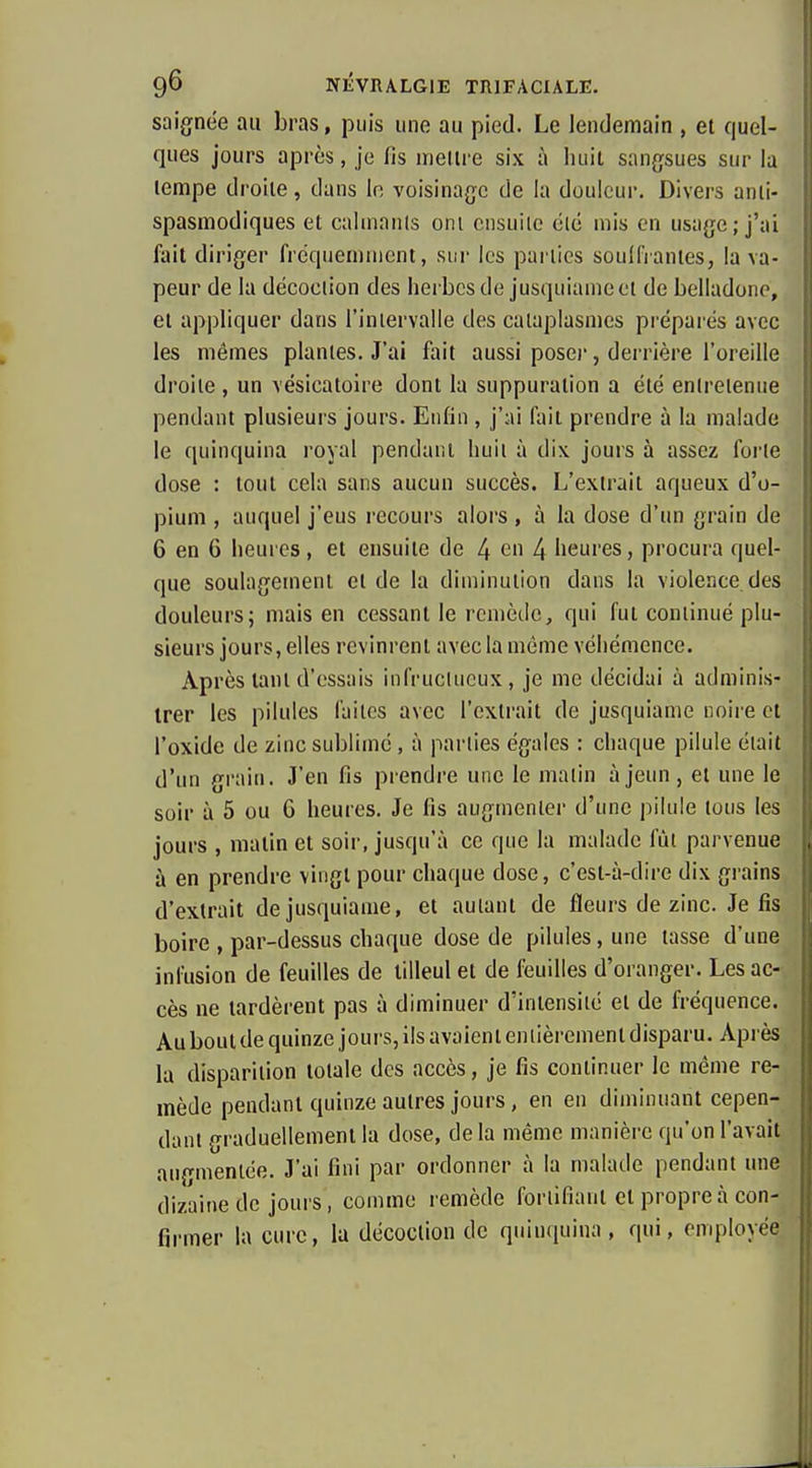 saignée au bras, puis une au pied. Le lendemain , et quel- ques jours après, je fis mettre six à luiil sangsues sur la tempe droite, dans io voisinage de la douleur. Divers anti- spasmodiques et cahnanls ont ensuite été mis en usage; j'ai * fait diriger fréquemment, sur les parties soufflantes, la va- peur de la décoction des lierbcs de jusquiameot de belladone, et appliquer dans l'inlervalle des cataplasmes préparés avec les mêmes plantes. J'ai fait aussi poseï-, derrière l'oreille droite , un vésicatoire dont la suppuration a été entretenue pendant plusieurs jours. Enfin , j';\i fait prendre à la malade le quinquina royal pendant huit à dix jours à assez forte dose : tout cela sans aucun succès. L'extrait aqueux d'o- pium , auquel j'eus recours alors, à la dose d'un grain de 6 en G heures, et ensuite de 4 ^ 4 heures, procura quel- que soulagement et de la diminution dans la violence, des douleurs; mais en cessant le remède, qui fut continué plu- sieurs jours, elles revinrent avec la môme véhémence. Après tant d'essais iiifruclucux, je me décidai à adminis- trer les pilules faites avec l'extrait de jusquiame noire et l'oxide de zinc sublimé , à parties égales : chaque pilule était d'un grain. J'en fis prendre une le matin à jeun, et une le soir à 5 ou 6 heures. Je fis augmenter d'une pilule tous les jours , matin et soir, jusqu'à ce que la malade fût parvenue à en prendre vingt pour chaque dose, c'est-à-dire dix grains d'extrait de jusquiame, et autant de fleurs de zinc. Je fis boire , par-dessus chaque dose de pilules, une tasse d'une infusion de feuilles de tilleul et de feuilles d'oranger. Les ac- cès ne tardèrent pas à diminuer d'intensité et de fréquence. Au bout de quinze jours, ils avaient entièrement disparu. Après la disparition totale des accès, je fis continuer le même re- mède pendant quinze autres jours, en en diminuant cepen- dant graduellement la dose, de la même manière qu'on l'avait ■ augmentée. J'ai fini par ordonner à la malade pendant une dizaine de jours, comme remède fortifiant et propre à con- firmer la cure, la décoction de quinquina, qui, employée