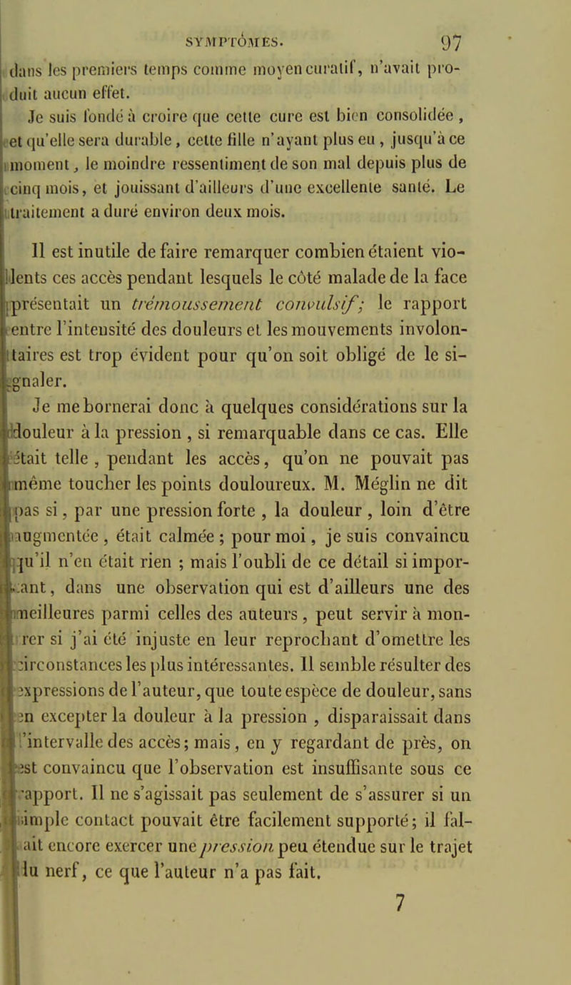 dans les preniiei's temps comme moyen curalif, n'avait pi'O- , duit aucun effet. Je suis fonde à croire que cette cure est bien consolidée , et qu'elle sera durable, celte fille n'ayant plus eu , jusqu'à ce moment, le moindre ressentiment de son mal depuis plus de cinq mois, et jouissant d'ailleurs d'une excellente santé. Le mraitement a duré environ deux mois. 11 est inutile défaire remarquer coratienétaient vio- IJents ces accès pendant lesquels le côté malade de la face [présentait un trémoussement convulsif; le rapport entre l'intensité des douleurs et les mouvements involon- taires est trop évident pour qu'on soit obligé de le si- ggnaler. Je me bornerai donc à quelques considérations sur la louleur à la pression , si remarquable dans ce cas. Elle îtait telle , pendant les accès, qu'on ne pouvait pas lême toucher les points douloureux. M. Méglin ne dit )pas si, par une pression forte , la douleur , loin d'être jaogmcntée , était calmée ; pour moi, je suis convaincu [j:|u'il n'en était rien ; mais l'oubli de ce détail si impor- tant , dans une observation qui est d'ailleurs une des leilleures parmi celles des auteurs, peut servir à mon- trer si j'ai été injuste en leur reprocLant d'omettre les :irconstances les plus intéressantes. 11 semble résulter des expressions de l'auteur, que toute espèce de douleur, sans în excepter la douleur à la pression , disparaissait dans rrintervalledes accès; mais, en j regardant de près, on est convaincu que l'observation est insuffisante sous ce rapport. Il ne s'agissait pas seulement de s'assurer si un «impie contact pouvait être facilement supporté; il fal- lait encore exercer une pression ^t\x étendue sur le trajet lu nerf, ce que l'auteur n'a pas fait.