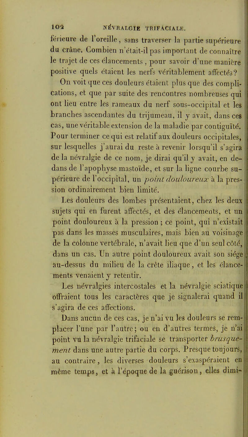 férieure de Toreille, sans traverser la partie supérieure du crâne. Combien n'ctait-il pas important de connaître le trajet de ces élancements, pour savoir d'une manière positive quels étaient les nerfs véritablement affectés? On voit que ces douleurs étaient plus que des compli- cations, et que par suite des rencontres nombreuses qui ont lieu entre les rameaux du nerf sous-occipital et les branches ascendantes du trijumeau, il y avait, dans ces cas, une véritable extension de la maladie par contiguïté. Pour terminer ce qui est relatif aux douleurs occipitales, sur lesquelles j'aurai du reste à revenir lorsqu'il s'agira de la névralgie de ce nom, je dirai qu'il y avait, en de- dans de l'apophyse mastoïde, et sur la ligne courbe su- périeure de l'occipital, un point douloureux à la pres- sion ordinairement bien limité. Les douleurs des lombes présentaient, chez les deux sujets qui en furent affectés, et des élancements, et un point douloureux à la pression ; ce point, qui n'existait pas dans les masses musculaires, mais bien au voisinage de la colonne vertébrale, n'avait lieu que d'un seul côté, dans un cas. Un autre point douloureux avait son siège au-dessus du milieu de la crête ihaque, et les élance- ments venaient y retentir. Les névralgies intercostales et la névralgie sciatique offraient tous les caractères que je signalerai quand il s'agira de ces affections. Dans aucun de ces cas, je n'ai vu les douleurs se rem- placer l'une par l'autre; ou en d'autres termes, je n'ai point vu la névralgie trifaciale se transporter brusque- ment dans une autre partie du corps. Presque toujours, au contraire, les diverses douleurs s'exaspéraient en même temps, et à l'époque de la guérisou, elles dimi-