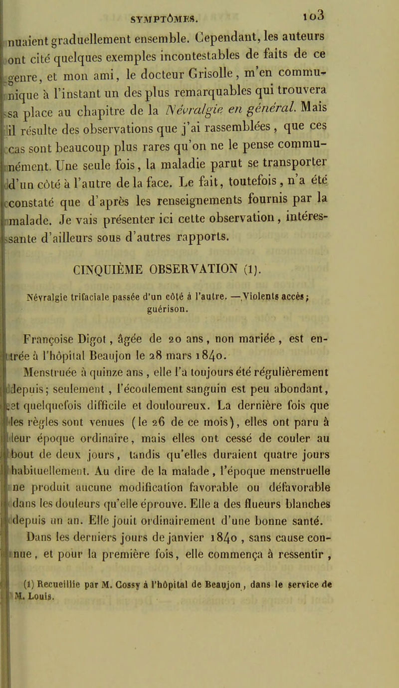 muaient graduellement ensemble. Cependant, les auteurs >ont cité quelques exemples incontestables de faits de ce .genre, et mon ami, le docteur Grisolle, m'en commu- nnique à l'instant un des plus remarquables qui trouvera ;,sa place au chapitre de la ISéuralgie en général. Mais ilil résulte des observations que j'ai rassemblées , que ces ccas sont beaucoup plus rares qu'on ne le pense commu- unément. Une seule fois, la maladie parut se transporter Wun côté à l'autre de la face. Le fait, toutefois , n'a été. cconstaté que d'après les renseignements fournis par la nmalade. Je vais présenter ici cette observation, inléres- isante d'ailleurs sous d'autres rapports. CINQUIÈME OBSERVATION (1). Névralgie trifaciale passée d'un côté à l'autre. — Violents accès ; guérison. Françoise Digot, âgée de 20 ans, non mariée, est en- trée à l'hôpital Beaujon le 28 mars 1840. Menstniée à quinze ans , elle l'a toujours été régulièrement Jdepuis; seulement , l'écoulement sanguin est peu abondant, set quelquefois difficile et douloureux. La dernière fois que des règles sont venues (le 26 de ce mois), elles ont paru à (leur époque ordinaire, mais elles ont cessé de couler au )bout de deux jours, tandis qu'elles duraient quatre jours lhabituellemeiit. Au dire de la malade, l'époque menstruelle Bue produit aucune modification favorable ou défavorable ddans les douleurs qu'elle éprouve. Elle a des flueurs blanches ddepuis un an. Elle jouit oï dinairemeni d'une bonne santé. Dans les derniers jours de janvier 1840 , sans cause con- ■nue, et pour la première fois, elle commença à ressentir , ■ (1) Recueillie par M. Gossy A l'hôpital de Beaujon , dans le service de Louis.