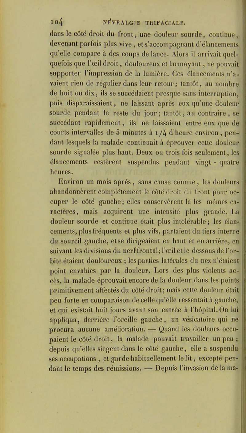 dans le côté droit du front, une douleur sourde, continue, devenant parfois plus vive, ets'accompagnant d'élancements qu'elle compare à des coups de lance. Alors il arrivait quel- quefois que l'œil droit, douloureux et larmoyant, ne pouvait supporter l'impression de la lumière. Ces élancemenls n'a- vaient rien de régulier dans leur retour; tanlôt, au nombre de huit ou dix, ils se succédaient presque sans interruption, puis disparaissaient, ne laissant après eux qu'une douleur sourde pendant le reste du jour; tanlôt, au contraire, se succédant rapidement, ils ne laissaient entre eux que de courts intervalles de 5 minutes à i/4 d'heure environ , pen- dant lesquels la malade continuait à éprouver celte douleur sourde signalée plus haut. Deux ou trois fois seulement, les élancements restèrent suspendus pendant vingt - quatre heures. Environ un mois après, sans cause connue, les douleurs abandonnèrent complètement le côté droit du front pour oc- cuper le côté gauche; elles conservèrent là les mêmes ca- ractères, mais acquirent une intensité plus grande. La douleur sourde et continue était plus intolérable ; les élan- cements, plus fréquents et plus vifs, partaient du tiers interne du sourcil gauche, etse dirigeaient en haut et en arrière, en suivant les divisions du nerf frontal; l'œil et le dessous de l'or- bite étaient douloureux ; les parties latérales du nez n'étaient point envahies par la douleur. Lors des plus violents ac- cès, la malade éprouvait encore de la douleur dans les points primitivement affectés du côté droit; mais cette douleur était peu forte en comparaison de celle qu'elle ressentait à gauche, et qui existait huit jours avant son entrée à l'hôpital. On lui appliqua, derrière l'oreille gauche, un vésicatoire qui ne procura aucune amélioration. — Quand les douleurs occu- paient le côté droit, la malade pouvait travailler un peu ; depuis qu'elles siègent dans le côté gauche, elle a suspendu ses occupations , et garde habituellement le lit, excepté pen- dant le temps des rémissions. — Depuis l'invasion de la ma-