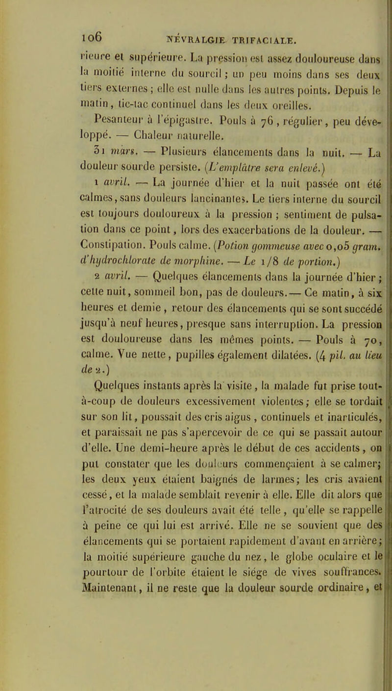 rieure et supérieure. La pression osi, assez douloureuse dans la nioilié inlerne du sourcil ; un peu moins dans ses deux tiers externes ; elle est nulle dans les autres points. Depuis U; matin, tic-tac continuel dans les deux oreilles. Pesanteur à l'épigastre. Pouls à 76 , régulier, peu déve- loppé. — Chaleur naturelle. 3i mars. — Plusieurs élancements dans la nuit. — La douleur sourde persiste. {Uemplâlre sera enlevé.) 1 avril. — La journée d'hier et la nuit passée ont été calmes,sans douleurs lancinantes. Le tiers interne du sourcil est toujours douloureux à la pression ; sentiment de pulsa- tion dans ce point, lors des exacerbations de la douleur. — Constipation. Pouls calme. (Potion gommeuse avec o,o5 gram. d'lujdroclilorale de morphine. —Le 1/8 de portion.) 2 avril. — Quelques élancements dans la journée d'hier; cette nuit, sommeil bon, pas de douleurs.— Ce matin, à six heures et demie , retour des élancements qui se sont succédé jusqu'à neuf heures, presque sans interruption. La pression est douloureuse dans les mêmes points. — Pouls à 70, calme. Vue nette, pupilles également dilatées. (4 pH. au lieu de'2.) Quelques instants après la visite , la malade fut prise tout- à-coup de douleurs excessivement violentes; elle se tordait sur son lit, poussait des cris aigus , continuels et inarticulés, et paraissait ne pas s'apercevoir de ce qui se passait autour d'elle. Une demi-heure après le début de ces accidents, 00 put constater que les douleurs commençaient à se calmer; les deux yeux étaient baignés de larmes; les cris avaient cessé, et la malade semblait revenir à elle. Elle dit alors que l'airocilé de ses douleurs avait été telle, qu'elle se rappelle à peine ce qui lui est arrivé. Elle ne se souvient que des élancements qui se portaient rapidement d'avant en arrière; la moitié supérieure gauche du nez, le globe oculaire et le pourtour de l'orbite étaient le siège de vives souffrances^ Maintenant, il ne reste que lu douleur sourde ordinaire, et {