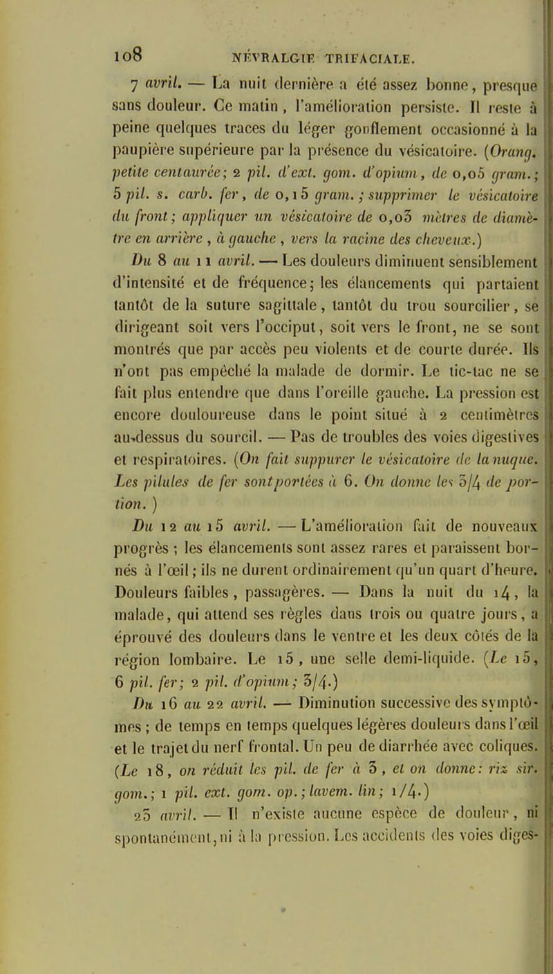 7 avril. — La nuit dernière a clé assez bonne, presque sans douleur. Ce malin, l'amélioration persiste. Il reste à peine quelques traces du léger gonflement occasionné à la paupière supérieure par la pi-ésence du vésicatoire. {Orang. petite centaurée; 2 pil. d'cxt. gom. d'opium , de o,o5 gram.; 5 pil. s, carb. fer, de o, 15 gram. ; supprimer le vésicatoire du front; appliquer un vésicatoire de o,o3 mhtres de diamè- tre en arrière , à gauche , vers la racine des cheveux.) Du S au 11 avril. — Les douleurs diminuent sensiblement d'intensité et de fréquence; les élancements qui partaient tantôt de la suture sagittale, tantôt du trou sourcilier, se dirigeant soit vers l'occiput, soit vers le front, ne se sont montrés que par accès peu violents et de courte durée. Ils n'ont pas empêché la malade de dormir. Le tic-tac ne se fait plus entendre que dans l'oreille gauche. La pression est encore douloureuse dans le point situé à 2 centimètres au-.dessus du sourcil. — Pas de troubles des voies digestives et l'espiraloires. {On fait suppurer le vésicatoire de lanuque. Les pilules de fer sont portées à 6. On donne les bjl^ de por- tion. ) Du 12 au i5 avril. —L'amélioration fait de nouveaux progrès ; les élancements sont assez rares et paraissent bor- nés à l'œil ; ils ne durent ordinairement qu'un quart d'heure. Douleurs faibles, passagères.— Dans la nuit du i4, la malade, qui attend ses règles dans trois ou quatre jours, a éprouvé des douleurs dans le ventre et les deux côtés de là, région lombaire. Le i5, une selle demi-liquide. {Le i5, 6 pil. fer; 2 pil. d'opium; 3/4.) Du iG au 22 avril. — Diminution successive des symptô- mes ; de temps en temps quelques légères douleui s dans l'œil et le trajet du nerf frontal. Un peu de diarrhée avec coliques, {Le 18, on réduit les pil. de fer à h , et on donne: riz sir. gom.; 1 pil. ext. gom. op.;lavem. lin; i/4-) 25 avril. — Il n'existe aucune espèce de douleur, ni spontanément,ni à la pression. Les accidents des voies diges-