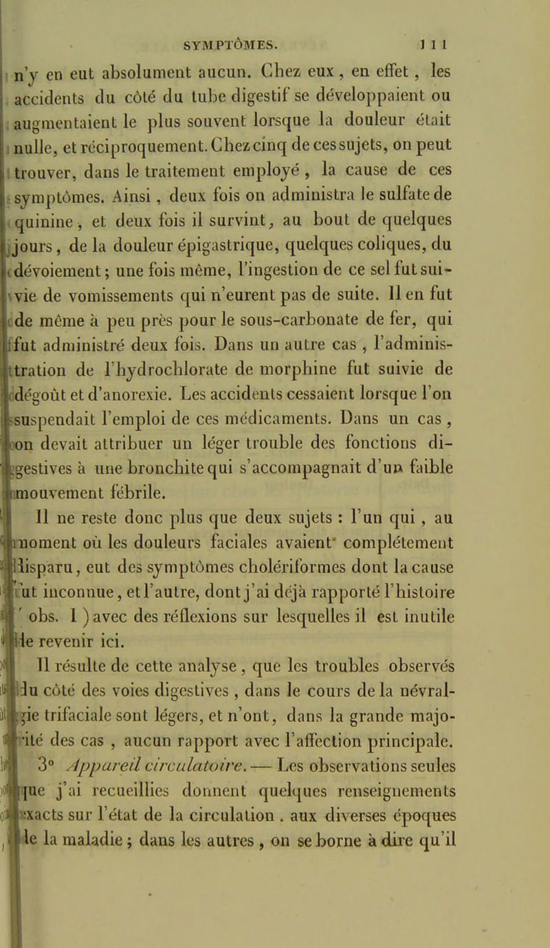 n'y en eut absolument aucun. Chez eux , en effet, les accidents tlu côté du tube digestif se développaient ou ; augmentaient le plus souvent lorsque la douleur était nulle, et réciproquement. Chez cinq de ces sujets, on peut trouver, dans le traitement employé , la cause de ces t symptômes. Ainsi, deux fois on administra le sulfate de quinine, et deux fois il survint, au bout de quelques jjours, de la douleur épigastrique, quelques coliques, du dévoiement ; une fois même, l'ingestion de ce sel fut sui- vie de vomissements qui n'eurent pas de suite. Il en fut ide même à peu près pour le sous-carbonate de fer, qui fut administré deux fois. Dans un autre cas , l'adminis- tration de rhydrochlorate de morphine fut suivie de dégoût et d'anorexie. Les accidents cessaient lorsque l'on suspendait l'emploi de ces médicaments. Dans un cas , n devait attribuer un léger trouble des fonctions di- gestives à une bronchite qui s'accompagnait d'u» faible ouvement fébrile. 11 ne reste donc plus que deux sujets : l'un qui, au ornent où les douleurs faciales avaient' complètement disparu, eut des symptômes cholériformes dont la cause 'tut inconnue, et l'autre, dont j'ai déjà rapporté l'histoire ' obs. I ) avec des réflexions sur lesquelles il est inutile ,e revenir ici. 11 résulte de cette analyse , que les troubles observés :3u côté des voies digestives, dans le cours de la névral- ie trifaciale sont légers, et n'ont, dans la grande majo- ilé des cas , aucun rapport avec l'affection principale. 3° Appareil circulatoire. — Les observations seules ue j'ai recueillies donnent quelques renseignements xacts sur l'état de la circulation . aux diverses époques Ide la maladie ; dans les autres , on se borne à dire qu'il