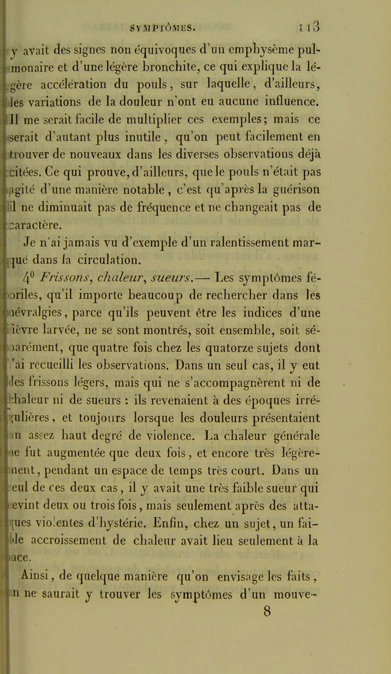 \- avait des signes non équivoques d'un emphysème pul- monaire et d'une légère bronchite, ce qui explique la lé- gère accélération du pouls, sur laquelle, d'ailleurs, les variations de la douleur n'ont eu aucune influence. 11 me serait facile de multiplier ces exemples; mais ce serait d'autant plus inutile , qu'on peut facilement en trouver de nouveaux dans les diverses observations déjà itées. Ce qui prouve, d'ailleurs, que le pouls n'était pas igité d'une manière notable, c'est qu'après la guérison il ne diminuait pas de fréquence et ne changeait pas de aractère. Je n'ai jamais vu d'exemple d'un ralentissement mar- ]ué dans la circulation. 4*^ Frissons, chaleur^ sueurs.— Les symptômes fé- briles, qu'il importe beaucoup de rechercher dans les lévralgies, parce qu'ils peuvent être les indices d'une ièvre larvée, ne se sont montrés, soit ensemble, soit sé- )arément, que quatre fois chez les quatorze sujets dont 'ai recueilli les observations. Dans un seul cas, il y eut les frissons légers, mais qui ne s'accompagnèrent ni de lialeur ni de sueurs : ils revenaient à des époques irré- ulières, et toujours lorsque les douleurs présentaient n aspez haut degré de violence. La chaleur générale e fut augmentée que deux fois, et encore très légcre- iicnt, pendant un espace de temps très court. Dans un ' ul de ces deux cas, il y avait une très faible sueur qui :vint deux ou trois fois, mais seulement après des alta- ues violentes d'hystérie. Enfin, chez un sujet, un fai- le accroissement de chaleur avait lieu seulement à la ice. Ainsi, de quelque manière qu'on envisage les faits, n ne saurait y trouver les symptômes d'un mouve- 8