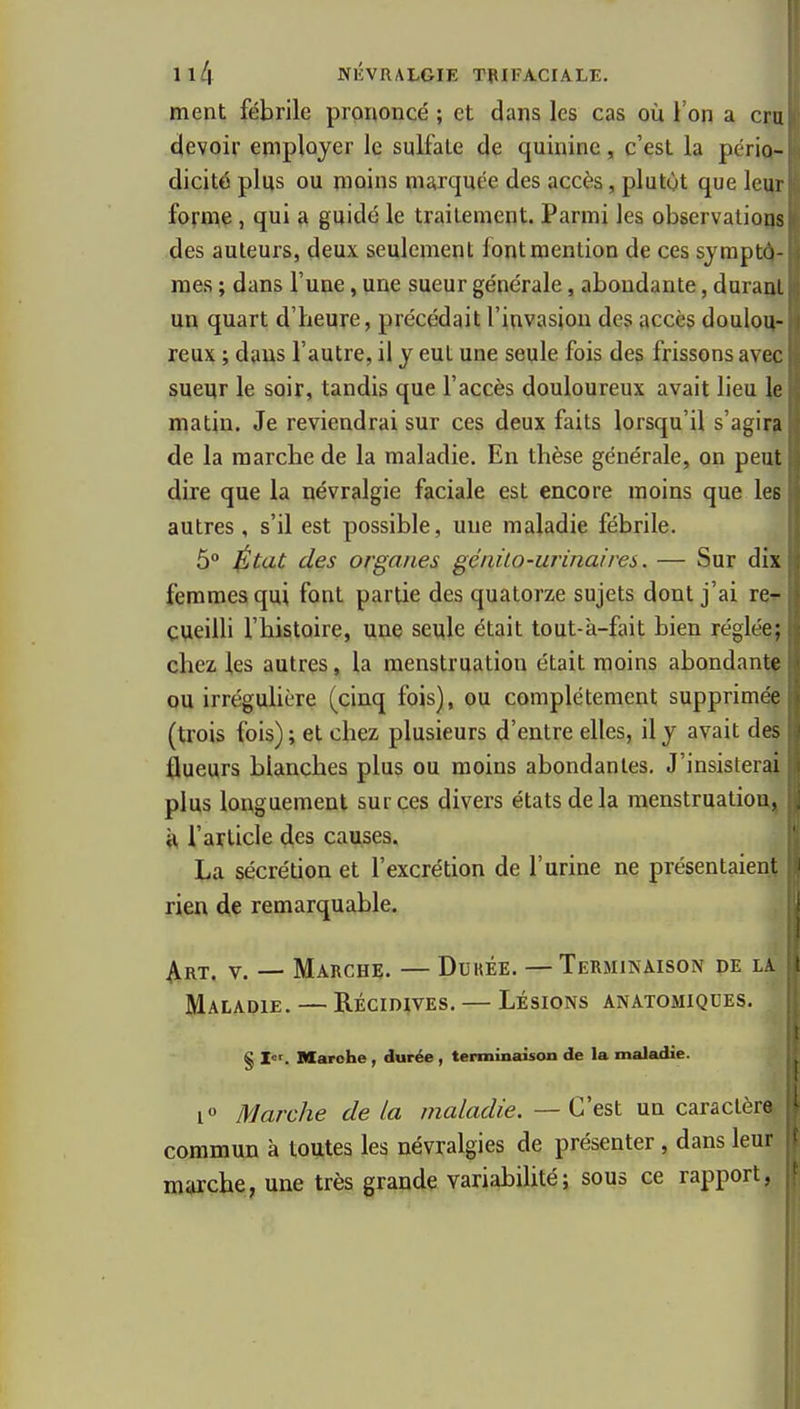 ment fébrile prononcé ; et dans les cas où l'on a cru devoir employer le sulfate de quinine, c'est la pério- dicité plus ou moins marquée des accès, plutôt que lei^r forme, qui a guidé le traitement. Parmi les observations des auteurs, deux seulement font mention de ces symptô- mes ; dans l'une, une sueur générale, abondante, duraijt un quart d'heure, précédait l'invasion des accès doulou- reux ; dans l'autre, il y eut une seule fois des frissons avec sueur le soir, tandis que l'accès douloureux avait lieu le matin. Je reviendrai sur ces deux faits lorsqu'il s'agir? de la marche de la maladie. En thèse générale, on peut dire que la névralgie faciale est encore moins que les autres, s'il est possible, une maladie fébrile. 5° ^tat des organes géiiùo-urinaires. — Sur dix femmes qui font partie des quatorze sujets dont j'ai re^ cueilli l'histoire, une seule était tout-à-fait bien réglée; chez les autres, la menstruation était moins abondant^ ou irrégulière (cinq fois), ou complètement supprimé? (trois fois); et chez plusieurs d'entre elles, il y avait des flueurs blanches plus ou moins abondantes. J'insisterai plus longuement sur ces divers états delà raenstruatiouj, l'article des causes. \i La sécrétion et l'excrétion de l'urine ne présentaient rien de remarquable. ^ ^RT. V. — Marche. — Dukée. —Terminaison de la l Maladie. — Récidives. — Lésions anatomiqdes. i § Marche , durée , terminaison de la maladie. i Marche de la maladie. — C'est un caractère commun à toutes les névralgies de présenter, dans leur marche, une très grande variabilité; sous ce rapport, il