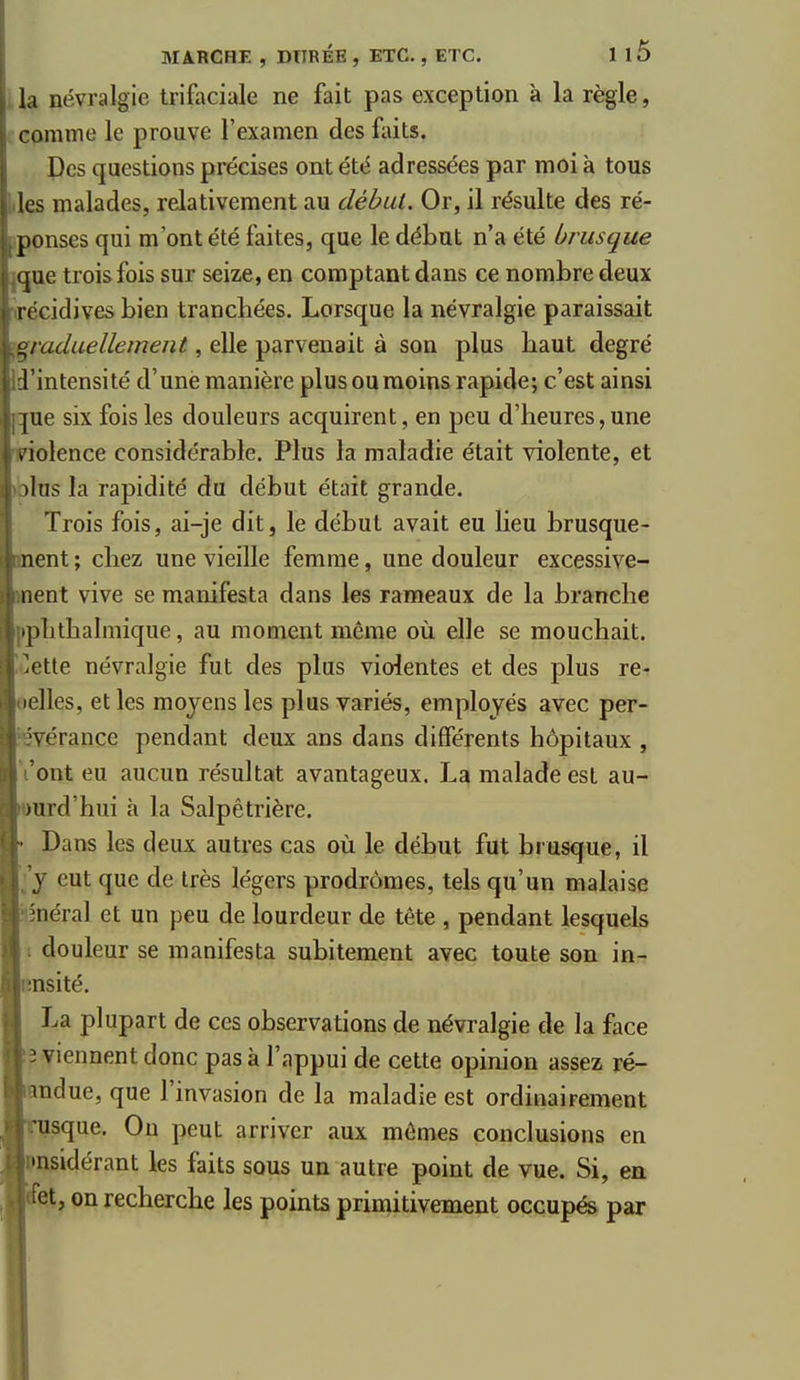 Il névralgie trifaciale ne fait pas exception à la règle, imme le prouve l'examen des fiiits. Des questions précises ont été adressées par moi à tous les malades, relativement au débat. Or, il résulte des ré- ponses qui m'ont été faites, que le début n'a été brusque ijue trois fois sur seize, en comptant dans ce nombre deux r(=cidives bien tranchées. Lorsque la névralgie paraissait graduellement, elle parvenait à son plus baut degré l'intensité d'une manière plus ou moins rapide; c'est ainsi |ue six fois les douleurs acquirent, en peu d'heures, une V iolence considérable. Plus la maladie était violente, et ihis la rapidité du début était grande. Trois fois, ai-je dit, le début avait eu lieu brusque- nent ; chez une vieille femme, une douleur excessive- nent vive se manifesta dans les rameaux de la branche .])lithalmique, au moment même où elle se mouchait, ^ctte névralgie fut des plus violentes et des plus ré- elles, et les moyens les plus variés, employés avec per- vérance pendant deux ans dans différents hôpitaux , ont eu aucun résultat avantageux. La malade est au- Hird'hui h la Salpêtrière. Dans les deux autres cas où le début fut brusque, il y eut que de très légers prodromes, tels qu'un malaise 'néral et un peu de lourdeur de tête , pendant lesquels douleur se manifesta subitement avec toute son in-r ■nsité. La plupart de ces observations de névralgie de la face i viennent donc pas à l'appui de cette opinion assez ré- indue, que l'invasion de la maladie est ordinairement usque. On peut arriver aux mômes conclusions en •nsidérant les faits sous un autre point de vue. Si, en et, on recherche les points primitivement occupés par