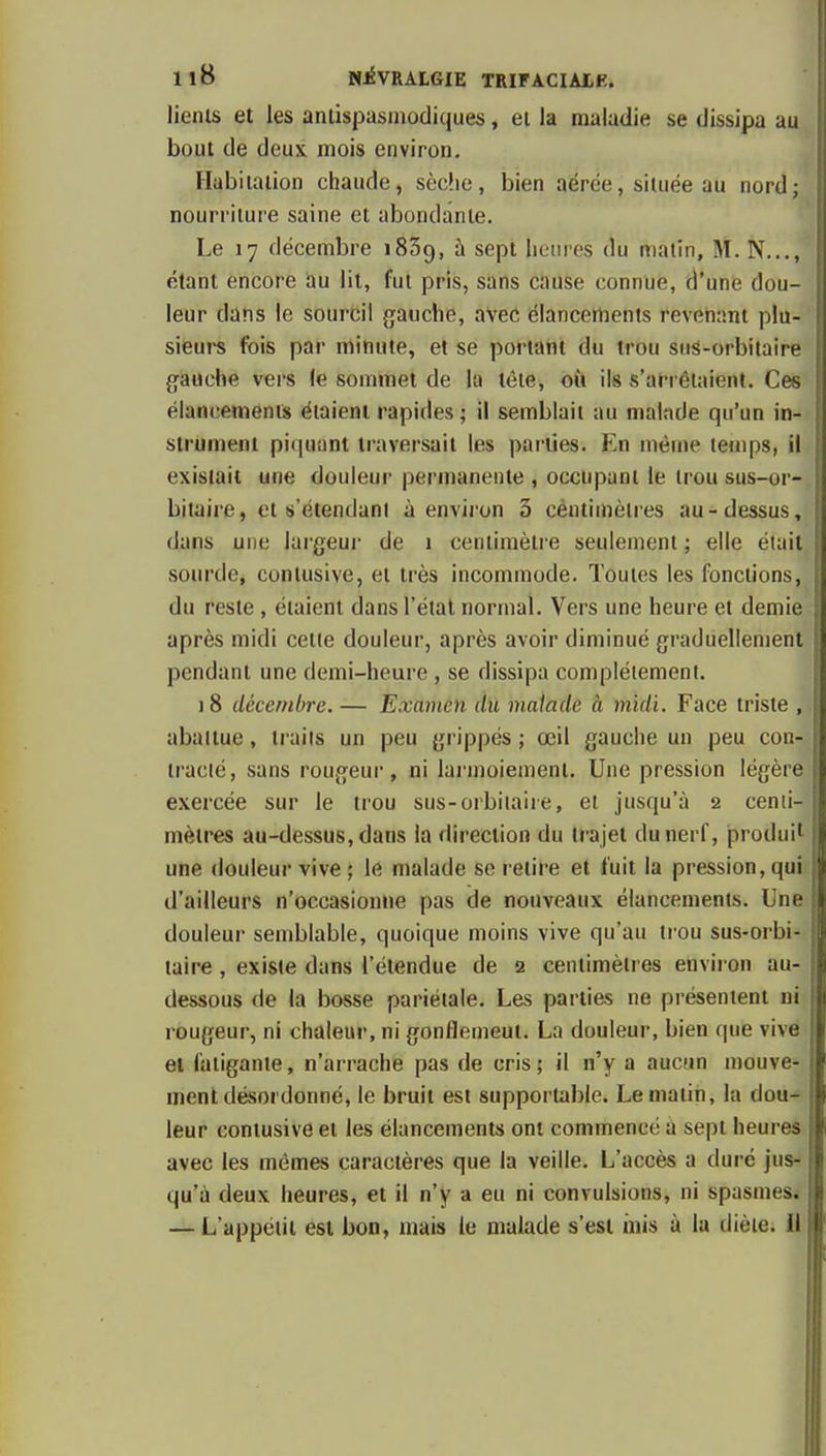 lieiiis et les antispasmodiques, ei la maladie se dissipa au bout de deux mois environ. Habiiaiion chaude, sèclie, bien aérée, située au nord; nourriture saine et abondante. Le 17 décembre iSSg, à sept lieiiros du malin, M. N..., étant encore au lit, fut pris, sans cause connue, d'une dou- leur dans le sourcil gauche, avec élancertients revenant plu- sieurs fois par minute, et se portant du trou sus-orbitaire gauche vers le sommet de la tète, où ils s'arrêtaient. Ces élancements étaient rapides ; il semblait au malade qu'un in- strument pi(|uunl traversait les pai'iies. En même letups, il existait une douieui* permanente , occupant le trou sus-or- bitaire, et s'étendani à envii'on 5 céntimèlres au-dessus, dans une largeui' de 1 centimètre seulement ; elle était sourde, conlusive, et très incommode. Toutes les fonctions, du reste , étaient dans l'état normal. Vers une heure et demie après midi celle douleur, après avoir diminué graduellement pendant une demi-heure , se dissipa complètement. 1 8 décembre. — Examen du malade à midi. Face triste , abattue, traits un peu grippés ; œil gauche un peu con- tracté, sans rougeur, ni lai-inoiemenl. Une pression légère exercée sur le trou sus-orbiiaiie, et jusqu'à 2 cenii- mètres au-dessus, dans la direction du trajet du nerf, produit une douleur vive ; le malade se relire et fuit la pression, qui. d'ailleurs n'occasionne pas de nouveaux élancements. Une douleur semblable, quoique moins vive qu'au trou sus-orbi- taire , existe dans l'étendue de 2 centimètres environ au- dessous de la bosse pariétale. Les parties ne présentent ni rougeur, ni chaleur, ni gonflemeut. La douleur, bien que vive el fatigante, n'arrache pas de cris; il n'y a aucun mouve- ment désordonné, le bruit est supportable. Le malin, la dou- leur contusive et les élancements ont commencé à sept heures avec les mêmes caractères que la veille. L'accès a duré jus- qu'à deux heures, et il n'y a eu ni convulsions, ni spasmes*