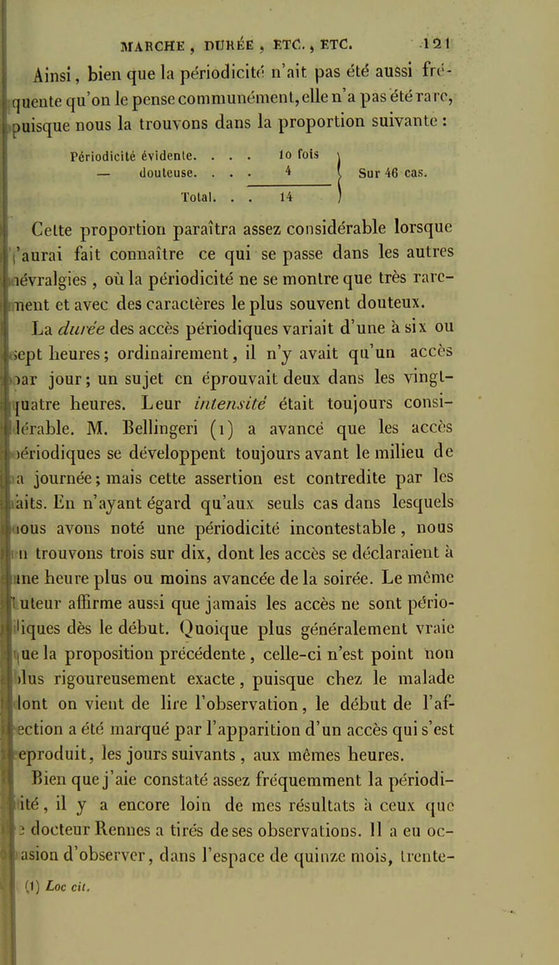 Ainsi, bien que la périodiciu- n'ait pas été aussi frô- ' jueute qu'on le pense communément, elle n'a pas été ra re, )uisque nous la trouvons dans la proportion suivante : Périodicité évidente. ... lo fois \ — douteuse. ... 4 i Sur 46 cas. Total. . . 14 ) Celte proportion paraîtra assez considérable lorsque aurai fait connaître ce qui se passe dans les autres lévralgies, où la périodicité ne se montre que très rarc- nent et avec des caractères le plus souvent douteux. La durée des accès périodiques variait d'une à six ou ;ept heures ; ordinairement, il n'y avait qu'un accès )ar jour ; un sujet en éprouvait deux dans les vingt- |uatre heures. Leur intensité était toujours consi- l('rable. M. Bellingeri (i) a avancé que les accès x^riodiques se développent toujours avant le milieu de a journée ; mais cette assertion est contredite par les iiits. En n'ayant égard qu'aux seuls cas dans lesquels lous avons noté une périodicité incontestable, nous 11 trouvons trois sur dix, dont les accès se déclaraient à me heure plus ou moins avancée de la soirée. Le même uleur affirme aussi que jamais les accès ne sont pério- iques dès le début. Quoique plus généralement vraie ue la proposition précédente , celle-ci n'est point non )lus rigoureusement exacte, puisque chez le malade lont on vient de lire l'observation, le début de l'af- ction a été marqué par l'apparition d'un accès qui s'est eproduit, les jours suivants , aux mêmes heures. Bien que j'aie constaté assez fréquemment la périodi- ité, il y a encore loin de mes résultats à ceux que ■ docteur Rennes a tirés de ses observations. 11 a eu oc- asion d'observer, dans l'espace de quinze mois, Irente- 1) Loc cit.