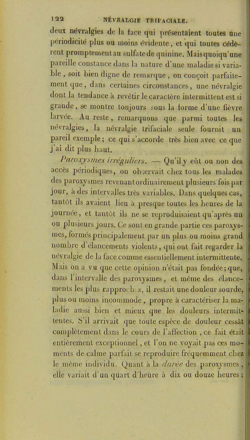 deux névralgies de la face qui présentaient toutes une^ périodicité plus ou moins évidente, et qui toutes cédè- rent promptementau sulfate de quinine. Mais quoiqu'une pareille constance dans la nature d'une maladie si varia- ble , soit bien digne de remarque , on conçoit parfaite- ment que, dans certaines circonstances, une névralgie dont la tendance à revêtir le caractère intermittent est si grande, se montre toujours eous la forme d'une fièvre larvée. Au reste, remarquons que parmi toutes les névralgies, la névralgie trifaciale seule fournit un pareil exemple ; ce qui s'accorde très bien avec ce que j'ai dit plus haut. , Paroxysmes irréguliers. — Qu'il j eût ou non des accès périodiques, on ob'iervait chez tous les malades des paroxysmes revenantordinairenient plusieurs fois par jour, à des intervalles très variables. Dans quelques cas, tantôt ils avaient lieu à presque toutes les heures de la journée, et tantôt ils ne se reproduisaient qu'après un ou plusieurs jours. Ce sont en grande partie ces paroxys- mes, formés principalement par un plus ou moins grand nombre d'élancements violents, qui ont fait regarder la névralgie de la face comme essentiellement intermittente. Mais on a vu que cette opinion n'était pas fondée;que, dans l'intervalle des paroxysmes, et même des élance- ments les plus rapprot hi s, il restait une douleur sourde, plus ou moins incommode, propre à caractériser la ma- ladie aussi bien et mieux que les douleurs inlermit» lentes. S'il arrivait que toute espèce de douleur cessât complètement dans le cours de l'affection ,ce fait était entièrement exceptionnel, et l'on ne voyait pas ces mo- ments de calme parfait se reproduire fréquemment chez le même individu. Quant à la durée àts paroxysmes, elle variait d'un quart d'heure à dix ou douze heures ; i