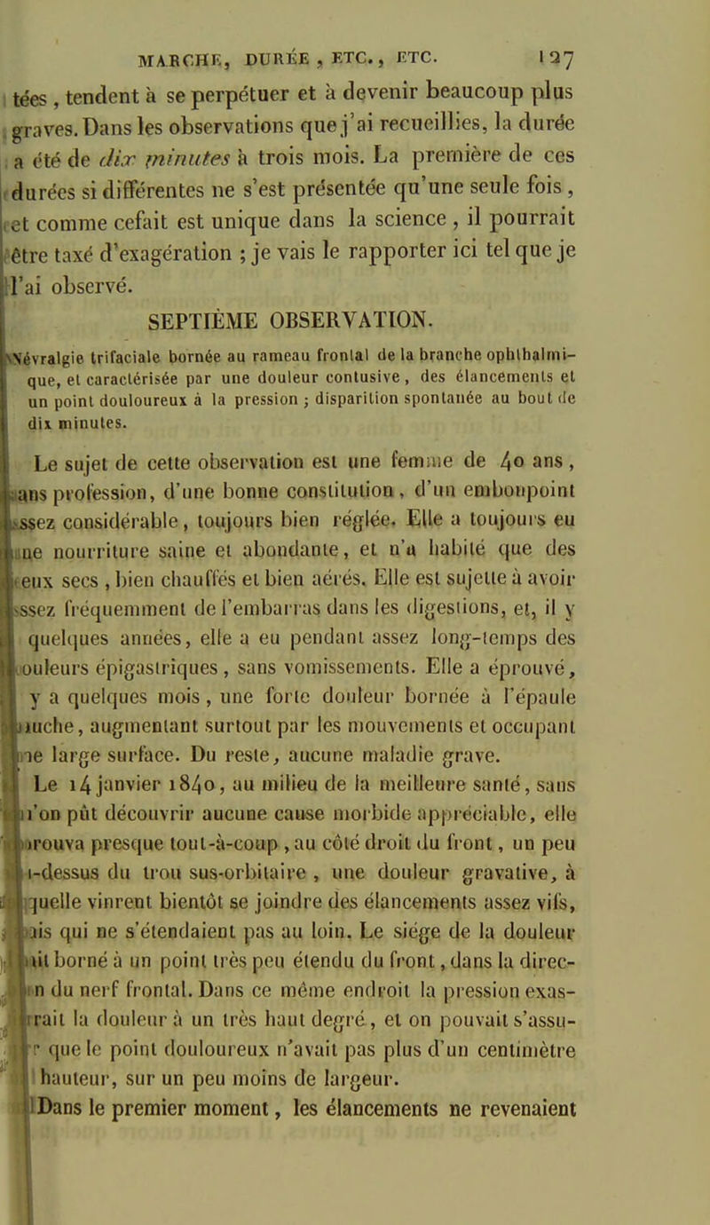 MABCHK, DUUÉE,ETC., ETC. IQ7 tées , tendent à se perpétuer et à devenir beaucoup plus . graves. Dans les observations que j'ai recueillies, la durëe a été de dix minutes à trois mois. La première de ces ( durées si différentes ne s'est présentée qu'une seule fois , cet comme cefait est unique dans la science , il pourrait èêtre taxé d'exagération ; je vais le rapporter ici tel que je rt'ai observé. SEPTIÈME OBSERVATION. «Névralgie trifaciale bornée au rameau fronlal de la branche ophthalrni- que, el caractérisée par une douleur contusive, des élancemenls el un point douloureux à la pression ; disparition spontanée au bout de dU minutes. Le sujet de cette observation est une femiue de 4° ans , Igos piol'ession, d'une bonne consiitulion, d'un embonpoint ssçez considérable, toujours bien réglée. Elle a toujours eu ime nourriture saine et abondante, et n'a habité que des teux secs , bien chaufles et bien aérés. Elle est sujette à avoir sssez fréquemment de l'embarras dans les digesiions, et, il y quelques années, elle a eu pendant assez lon^j-icmps des uouleurs épigasiriques , sans vomissements. Elle a éprouvé, y a quelques mois, une forte douleur bornée à l'épaule lauche, augmentant surtout par les mouvements et occupant ne large surface. Du reste, aucune maladie grave. ILe i4jimvier i84o, au milieu de la meilleure santé, sans l'oD pût découvrir aucune cause morbide appréciable, elle (iFOuva presque loul-à-coup ,au côté droit du front, un peu irdessus du trou sus-orbilaire , une douleur gravaiive, à iquelle vinrent bientôt se joindre des élancements assez vifs, Htis qui ne s'étendaient pas au loin. Le siège de la douleur ijuil borné à un point très peu étendu du front, dans la direc- |n du nerf frontal. Dans ce même endroit la pression exas- ■ait la douleiu' à un très haut degré, et on pouvait s'assu- W que le point douloureux n'avait pas plus d'un centimètre ^1 hauteur, sur un peu moins de largeur. HiBans le premier moment, les élancements ne revenaient