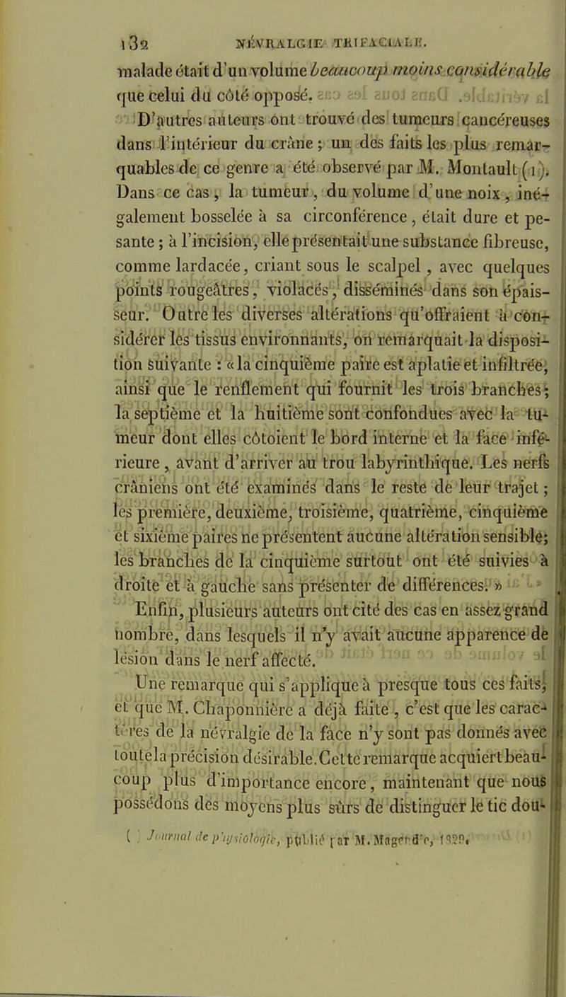 iQô NJiVRALGlE'THIFAeiALK. malade était d'un volume beaucoup moùis.cqmidémlih que celui du côté opposé, ano asl auoJ eneû .aldcJiièv id ■ ' iD^nutres auteurs ont trouvé des' tumeurs caucéreuses dans l'intérieur du crâne ; un des faits les plus remaur quablesde ce genre a été observé par M. Monlault Dans ce cas, la tumeur, du volume d'une noix , iné4 gaiement bosselée à sa circonférence, était dure et pe- sante ; à l'incision, elle présentait une substance fibreuse, comme lardacée, criant sous le scalpel, avec quelques ^'dîniè^^'ougéâlres, viôlacës ,' disséminés' dans son épais- Séàr;' '^Ô'ùtrè' Ids ' diverses 'altérations qu'offraient h^diini sidérer lés tissus environnants, on remarquait la disposi^ tion suivante : «la cinquième paire est aplatie et infiltrée; ainsi que le renflement qui fournit les trois branches; la septième et la huitième sont confondues avec la tu- meur dont elles côtoient le bord interne et la face infé- rieure , avant d'arriver ail trou labyrintliique. Les nerfs crâniens ont été ëkaTOÎnés daîis le reste de leur trajet ; lès première, deuxième^ troisième, quatrième, cinquième et d'xiéme paires ne présentent aucune altération sensiblé; les bràncbes dé là' cinquième surtotit ont été suivies à droite et à gàiiclife sans présenter dé différences. » Enfin, plusieurs auteurs ont cité des cas en assez grâtià hombre, dans lesquels il n'y avait aucune àpparencfrdè lésion dans le nerf affectè. ih:ib-ivMi no miwW, 4 ^'.ttiie remarque qui s'applique k presque tous cesfaits| et que M. Cliaponnière a déjà faite , c'est que les carac-^ t'eVes^de h ja'é^ràlgie dé la face n'y sont pas donnés avéê toùtela précision désirable. Cette remarque acquiertbeàui coup plus d'importance encore, maintenant que nouÉ possédons dés mojcns plus sûrs de distinguer le tic doui ( ; Ji iininl '^c;>;yy/o/o9/è, p<]l)lié rat M.Mngt-ra'p,' ISSPi