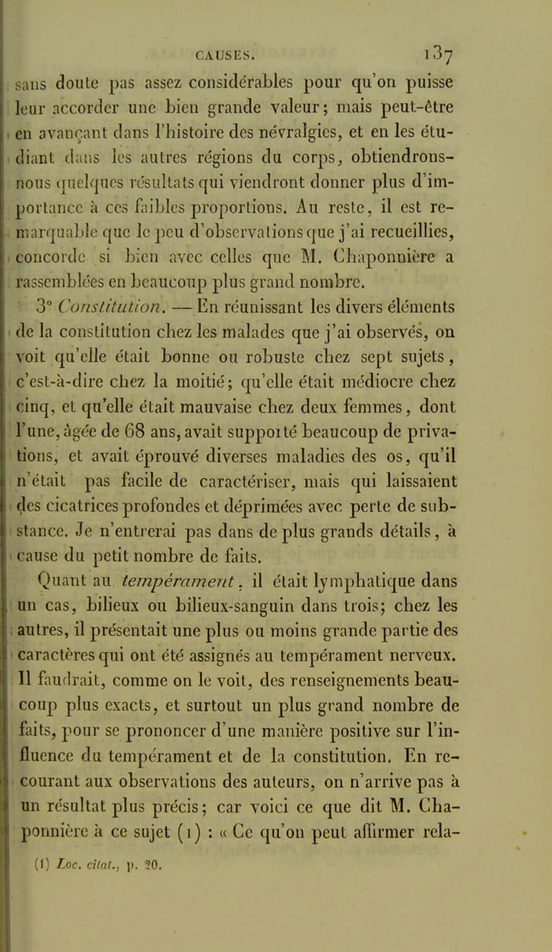 sans doute pas assez considérables pour qu'on puisse leur accorder une bien grande valeur ; mais peut-être en avançant dans l'histoire des névralgies, et en les étu- diant dans les autres régions du corps, obtiendrons- nous quelques résultats qui viendront donner plus d'im- portance à ces fliibles proportions. Au reste, il est re- marquable que le peu d'observations que j'ai recueillies, concorde si bien avec celles que M. Chaponnière a rassemblées en beaucoup plus grand nombre. • 3° Constitution. — En réunissant les divers éléments de la constitution chez les malades que j'ai observés, on voit qu'elle était bonne ou robuste chez sept sujets, c'est-à-dire chez la moitié; qu'elle était médiocre chez cinq, et qu'elle était mauvaise chez deux femmes, dont l'une, âgée de 68 ans, avait suppoité beaucoup de priva- tions, et avait éprouvé diverses maladies des os, qu'il n'était pas facile de caractériser, mais qui laissaient des cicatrices profondes et déprimées avec perte de sub- stance. Je n'entrerai pas dans de plus grands détails, à ' cause du petit nombre de faits. Quant au tempérament, il était Ij'mpbatique dans un cas, bilieux ou bilieux-sanguin dans trois; chez les ; autres, il présentait une plus ou moins grande partie des I caractères qui ont été assignés au tempérament nerveux. Il faudrait, comme on le voit, des renseignements beau- coup plus exacts, et surtout un plus grand nombre de faits, pour se prononcer d'une manière positive sur l'in- fluence du tempérament et de la constitution. En re- ' courant aux observations des auteurs, on n'arrive pas à un résultat plus précis; car voici ce que dit M. Cha- ponnière à ce sujet (i) : « Ce qu'on peut affirmer rela-