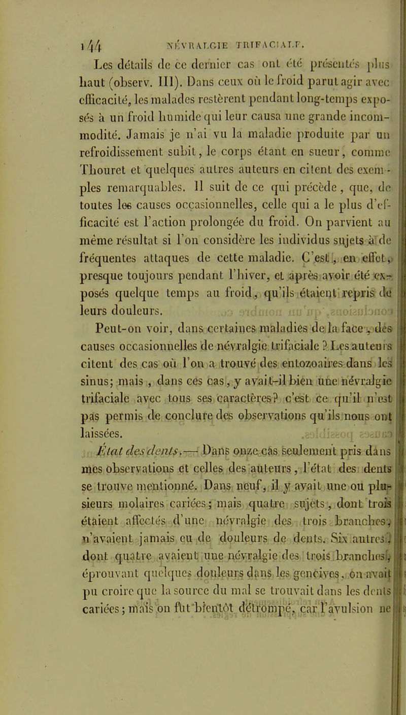 Les détails de ce dernier cas ont t'té préseiilcs plus haut (oLserv. 111). Dans ceux où le froid parut agir avec efficacité, les malades restèrent pendant long-temps expo- sés à un froid humide qui leur causa une grande incom- modité. Jamais je n'ai vu la maladie produite par un refroidissement subit, le corps étant en sueur, comme Thouret et quelques autres auteurs en citent des exem - ples remarquables. 11 suit de ce qui précède, que, de toutes lo6 causes occasionnelles, celle qui a le plus d'ef- ficacité est l'action prolongée du froid. On parvient au même résultat si l'on considère les individus sujets à'de fréquentes attaques de cette maladie. C'est!, en e(fot>) presque toujours pendant l'hiver, et après avoir été ex^ posés quelque temps au froid , qu'ils étaient rçpxia tM leurs douleurs. oienbno^ Peut-on voir, dans certaines maladies de la facepdé» causes occasionnelles de névralgie Irifaciale ? Les auteuia citent des cas où l'oiv a trouvé des entozoaires dans Ic^ sinus; mais , dans ces cas, j avait-il bien une névralgie trifaciale avec tous ses caractères? c'est ce qu'il n'eat pas permis de conclure des observations qu'ils.noii^ .on^ laissées. ,:;•)!(r.-v:i,i!:o État desdents^—î Dans onzeçàs seujemeut pris dans mes observations et celles des hauteurs, J'état des dents se trouve mentionné. Dans neuf,; jljr avait une ou plsop sieurs molaires cariées; mais quatre sujets, dont troÈ étaient alTcctés d'une névralgie des trois branches:? n'avaient jamais eu de douleurs de dents. Six autress) dont quatre Rivaient une névralgie des trois.bxanchos^ éprouvant quelques douleurs dans les gencives ., on avai{ pu croire que la source du mal se trouvait dans les dents cariées; mais on ftit'bîen'tôt dëlr6tnp,ejj,j:£l^|^ ne