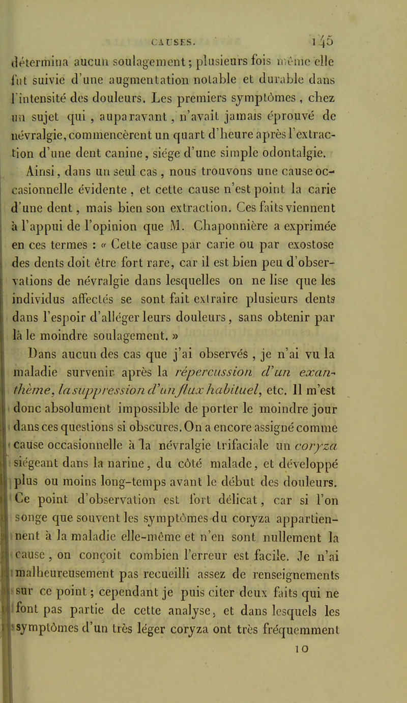 tlétermitia aucun soulagement; plusieurs fois niCnic elle l'ut suivie d'une augmentation notable et durable dans l'intensité des douleurs. Les premiers symptômes , chez un sujet qui , auparavant, n'avait jamais éprouvé de névralgie, commencèrent un quart d'heure après l'extrac- tion d'une dent canine, siège d'une simple odontalgie. Ainsi, dans un seul cas , nous trouvons une cause oc- casionnelle évidente , et cette cause n'est point la carie d'une dent, mais bien son extraction. Ces faits viennent à l'appui de l'opinion que M. Chaponnière a exprimée en ces termes : « Cette cause par carie ou par exostose des dents doit être fort rare, car il est bien peu d'obser- vations de névralgie dans lesquelles on ne lise que les individus affectés se sont fait extraire plusieurs dents dans l'espoir d'alléger leurs douleurs, sans obtenir par là le moindre soulagement. » Dans aucun des cas que j'ai observés , je n'ai vu la maladie survenir- après la répercussion d'un exan- thème, lasuppression(Tunfluxhahituel, etc. 11 m'est < donc absolument impossible de porter le moindre jour I dans ces questions si obscures. On a encore assigné comme « cause occasionnelle à la névralgie trifaciale m\ coryza ! siégeant dans la narine, du côté malade, et développé jplus ou moins long-temps avant le début des douleurs. * Ce point d'observation est fort déhcat, car si l'on songe que souvent les symptômes du coryza appartien- >nent à la maladie elle-même et n'en sont nullement la (Cause, on conçoit combien l'erreur est facile. Je n'ai imalheureuscment pas recueilli assez de renseignements sur ce point ; cependant je puis citer deux faits qui ne Ifont pas partie de cette analyse, et dans lesquels les symptômes d'un très léger coryza ont très fréquemment 10