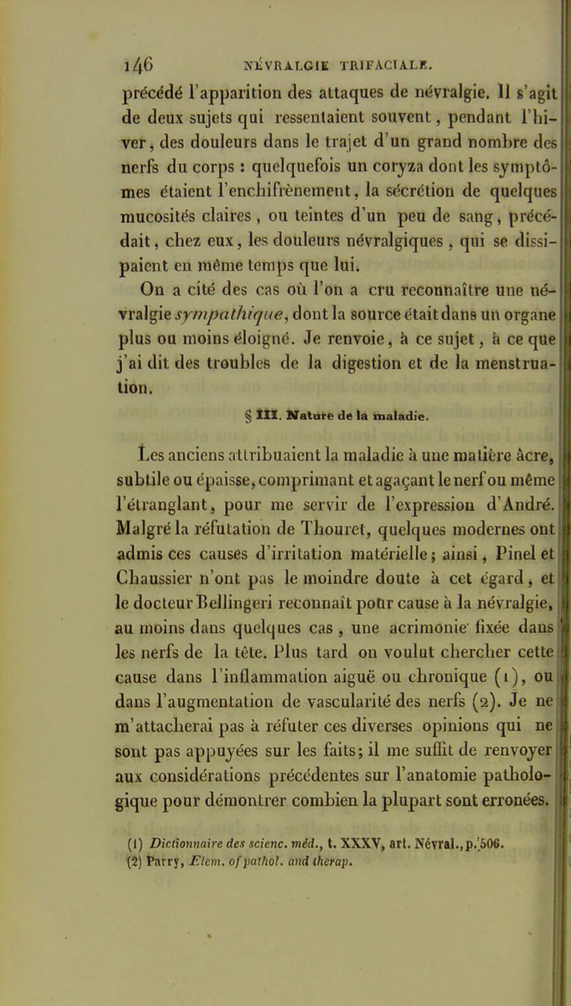 1^6 NliVRi-LGIE TRIFACIALK, précédé l'apparition des attaques de névralgie. 11 s'agit de deux sujets qui ressentaient souvent, pendant l'hi- ver, des douleurs dans le trajet d'un grand nombre des nerfs du corps : quelquefois un coryza dont les symptô mes étaient l'enchifrènement, la sécrétion de quelques mucosités claires, ou teintes d'un peu de sang, précé- dait, cbez eux, les douleurs névralgiques , qui se dissi- paient en même temps que lui. On a cité des cas où l'on a cru reconnaître une né- vralgie sympathique, dont la source était dans un organe plus ou moins éloigné. Je renvoie, à ce sujet, à ce que j'ai dit des troubles de la digestion et de la menstrua- tion. § XXX. Nature de là taialadie. Les anciens attribuaient la maladie à une matière acre, subtile ou épaisse, comprimant et agaçant le nerf ou même l'étranglant, pour me servir de l'expression d'André. Malgré la réfutation de Tliouret, quelques modernes ont admis ces causes d'irritation matérielle; ainsi, Pinelet Chaussier n'ont pas le moindre doute à cet égard, et le docteur Bellingeri reconnaît poUr cause à la névralgie^ au moins dans quelques cas , une acrimonie' fixée dans les nerfs de la tête. Plus tard on voulut chercher cette cause dans l'inflammation aiguë ou cbronique (i), ou dans l'augmentation de vascularité des nerfs (2). Je ne m'attacherai pas à réfuter ces diverses opinions qui ne sont pas appuyées sur les faits; il me suffit de renvoyer aux considérations précédentes sur l'anatomie patholo- gique pour démontrer combien la plupart sont erronées. (1) Dictionnaire des scienc. mid., t. XXXV, art. Névral.,p.[506. (2) Parry, Elem. ofpathol. and therap.