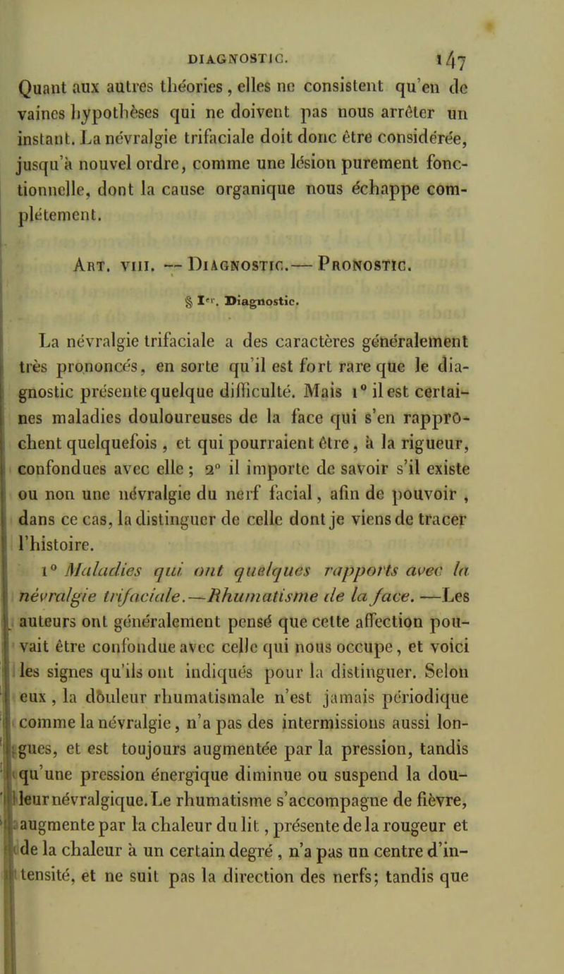 Quant aux autres théories , elles ne consistent qu'en de vaines hypothèses qui ne doivent pas nous arrêter un instant. La névralgie trifaciale doit donc être considérée, jusqu'à nouvel ordre, comme une lésion purement fonc- tionnelle, dont la cause organique nous échappe com- I plétement. Art. VIII. —Diagnostic.— Pronostic. § Diagnostic. La névralgie trifaciale a des caractères généralement très prononcés, en sorte qu'il est fort rare que le dia- gnostic présente quelque difficulté. Mais i** il est certai- nes maladies douloureuses de la face qui s'en rappro- chent quelquefois , et qui pourraient être, à la rigueur, ' confondues avec elle ; 2 il importe de savoir s'il existe ou non une névralgie du nerf facial, afin de pouvoir , dans ce cas, la distinguer de celle dont je viens de tracer l'histoire. 1 Maladies qui. ont quelques rapports auec la névralgie trijaciale.—Rhumatisme de la face. —Les auteurs ont généralement pensé que celte affection pou- ■ vait être confondue avec celle qui nous occupe, et voici iles signes qu'ils ont indiqués pour la distinguer. Selon reux , la dbiileur rhumatismale n'est jamais périodique i comme la névralgie, n'a pas des intermissious aussi lon- Igues, et est toujours augmentée par la pression, tandis •qu'une pression énergique diminue ou suspend la dou- kleur névralgique. Le rhumatisme s'accompagne de fièvre, laugraente par la chaleur du lit, présente de la rougeur et dde la chaleur à un certain degré , n'a pas un centre d'in- Itensité, et ne suit pas la direction des nerfs; tandis que