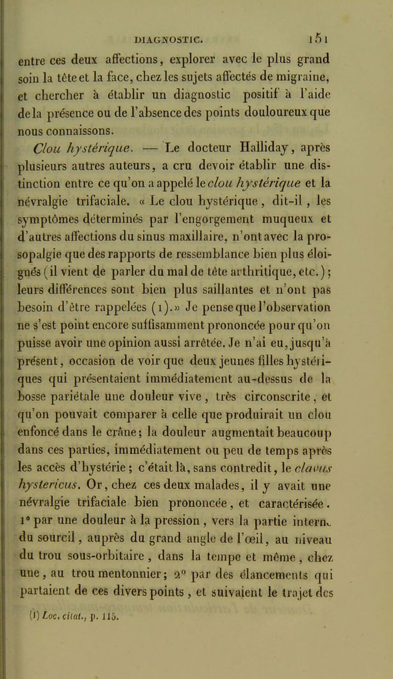 entre ces deux affections, explorer avec le plus grand soin la tête et la face, chez les sujets affectés de migraine, et chercher à établir un diagnostic positif à l'aide delà présence ou de l'absence des points douloureux que nous connaissons. Clou hystérique. — Le docteur Hallidaj, après plusieurs autres auteurs, a cru devoir établir une dis- tinction entre ce qu'on a appelé le clou hystérique et la névralgie trifaciale. « Le clou hystérique, dit-il, les symptômes déterminés par l'engorgement muqueux et d'autres affections du sinus maxillaire, n'ont avec la pro- sopalgie que des rapports de ressemblance bien plus éloi- gnés ( il vient de parler du mal de tête arthritique, etc. ) ; leurs différences sont bien plus saillantes et n'ont pas besoin d'être rappelées (i).» Je pense que l'observation ne s'est point encore suffisamment prononcée pour qu'on puisse avoir une opinion aussi arrêtée. Je n'ai eu, jusqu'à présent, occasion de voir que deux jeunes filles hystéri- ques qui présentaient immédiatement au-dessus de la bosse pariétale une douleur vive , très circonscrite, et qu'on pouvait comparer a celle que produirait un clou enfoncé dans le crâne; la douleur augmentait beaucoup dans ces parties, immédiatement ou peu de temps après les accès d'hystérie ; c'était là, sans contredit, le claous hystericus. Or, chez ces deux malades, il y avait une névralgie trifaciale bien prononcée, et caractérisée. l« par une douleur à la pression , vers la partie internv. du sourcil, auprès du grand angle de l'œil, au niveau ■ du trou sous-orbitaire , dans la tempe et même, chez une, au troumentonnier; 2° par des élancements qui parlaient de ces divers points , et suivaient le trajet des (1) toc, cilat., p. 115.