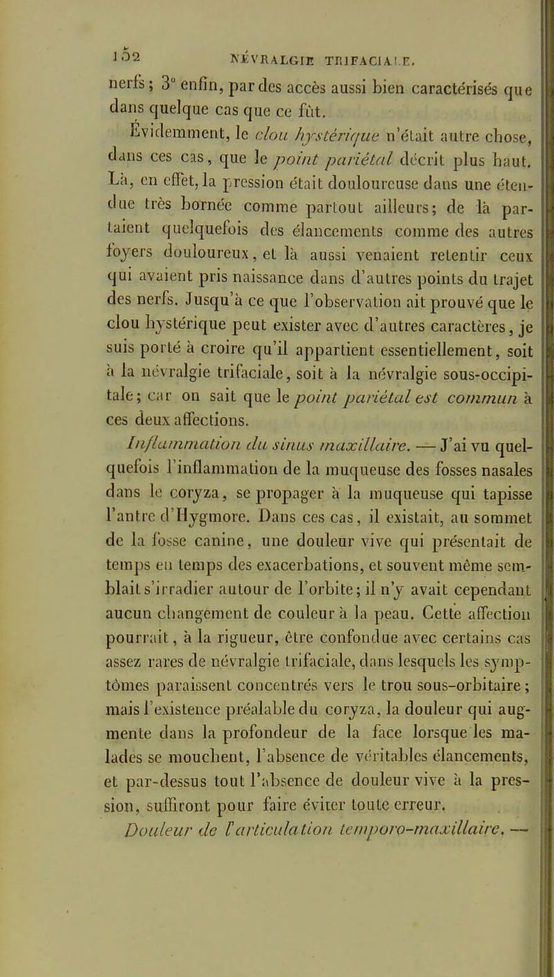 ^■32 NEVRALGIE TRIFACIA.I.E. nerfs; 3° enfin, par des accès aussi bien caractérisés qu' dans quelque cas que ce fût. Evidemment, le clou /ijstériqiœ n'était autre chose, dans ces cas, que le point pariétal décrit plus haiil. Là, en effet, la pression était douloureuse dans une éten- due très bornée comme partout ailleurs; de là par- laient quelquefois des élancements comme des autn ^ foyers douloureux, et là aussi venaient retentir ceu\ qui avaient pris naissance dans d'autres points du trajei des nerfs. Jusqu'à ce que l'observation ait prouvé que 1( clou hystérique peut exister avec d'autres caractères, je suis porté à croire qu'il appartient essentiellement, soit à la névralgie trifaciale, soit à la névralgie sous-occipi- tale; car on sait que le point pariétal est commun à ces deux affections. In/lainniation du sinus maxillaire. — J'ai vu quel- quefois l'inflammation de la muqueuse des fosses nasales dans lo coryza, se propager à la muqueuse qui tapisse l'antre d'Hygmore. Dans ces cas, il existait, au sommet de la fosse canine, une douleur vive qui présentait de temps eu temps des exacerbations, et souvent même scm.- blaits'irradier autour de l'orbite; il n'y avait cependant aucun changement de couleur à la peau. Cette affection pourrait, à la rigueur, être confondue avec certains cas assez rares de névralgie trifaciale, dans lesquels les symp- tômes paraissent concentrés vers le trou sous-orbitaire ; mais l'existence préalable du coryza, la douleur qui aug- mente dans la profondeur de la fiice lorsque les ma- lades se mouchent, l'absence de véritables élancements, et par-dessus tout l'absence de douleur vive à la pres- sion, sulfiront pour faire éviter toute erreur. Douleur de F articulation temporo-maxillaire, —