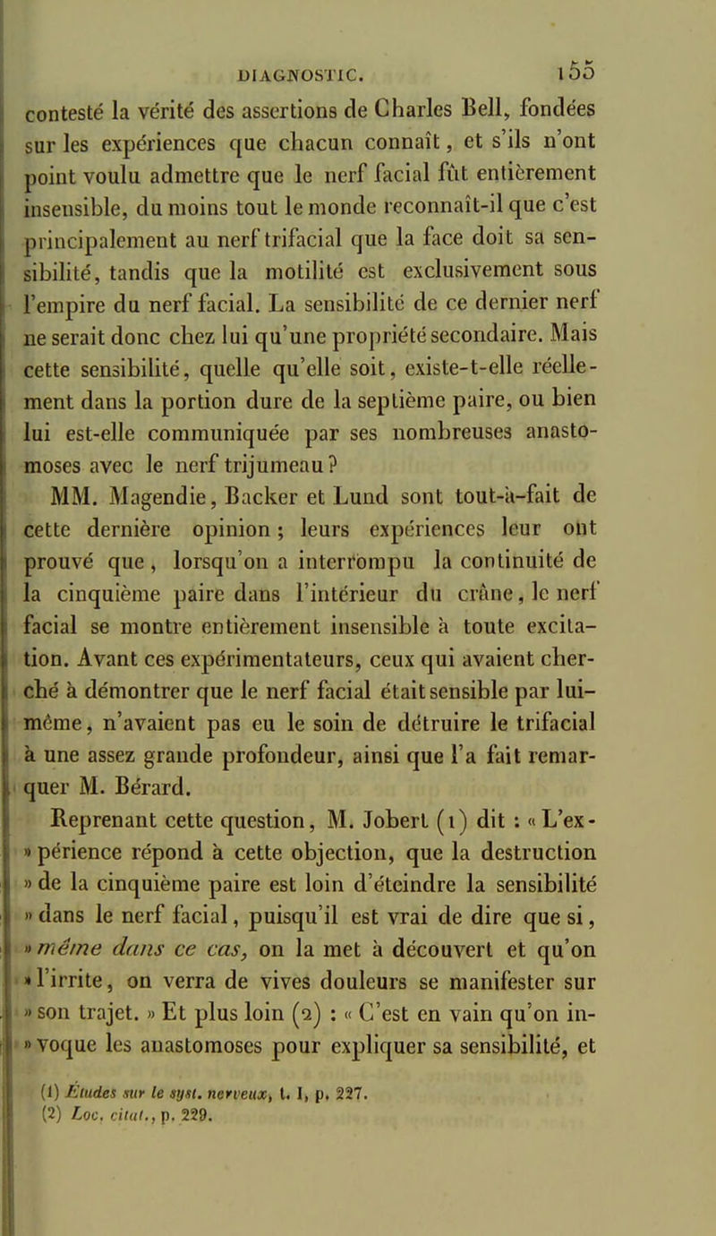 contesté la vérité des assertions de Charles Bell, fondées sur les expériences que chacun connaît, et s'ils n'ont point voulu admettre que le nerf facial fût entièrement insensible, du moins tout le monde reconnaît-il que c'est principalement au nerf trifacial que la face doit sa sen- sibihté, tandis que la motilité est exclusivement sous l'empire du nerf facial. La sensibilité de ce dernier nerf ne serait donc chez lui qu'une propriété secondaire. Mais cette sensibilité, quelle qu'elle soit, existe-t-elle réelle- ment dans la portion dure de la septième paire, ou bien lui est-elle communiquée par ses nombreuses anasto- moses avec le nerf trijumeau? MM. Magendie, Backer et Lund sont tout-ïi-fait de cette dernière opinion ; leurs expériences leur ont prouvé que, lorsqu'on a interrompu la continuité de la cinquième paire dans l'intérieur du crâne, le nerf facial se montre entièrement insensible à toute excita- tion. Avant ces expérimentateurs, ceux qui avaient cher- ché à démontrer que le nerf facial était sensible par lui- même , n'avaient pas eu le soin de détruire le trifacial à une assez grande profondeur, ainsi que l'a fait remar- • quer M. Bérard. Reprenant cette question, M. Jobert (i) dit : «L'ex- » périence répond à cette objection, que la destruction » de la cinquième paire est loin d'éteindre la sensibilité » dans le nerf facial, puisqu'il est vrai de dire que si, » même dans ce cas, on la met à découvert et qu'on • » l'irrite, on verra de vives douleurs se manifester sur » son trajet. » Et plus loin (q) : « C'est en vain qu'on in- > » voque les anastomoses pour expliquer sa sensibilité, et (1) Études sur le sysi. nerveux, l. 1, p. 227. (2) Loc. ciuil., p. 229.