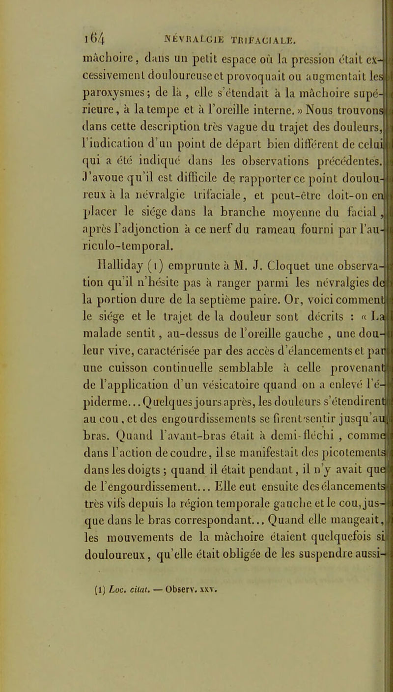 mâchoire, clans un petit espace où la pression était ex- cessivement ciouloureuscct provoquait ou augmentait lis paroxysmes; de là , elle s'étendait à la mâchoire supi - ricure, à la tempe et à l'oreille interne. » Nous trouvons dans cette description très vague du trajet des douleur^, l'indication d'un point de départ bien différent de cchu qui a été indiqué dans les observations précédente-. J'avoue qu'il est difficile de rapporter ce point doulou- reux à la névralgie trifaciale, et peut-être doit-on < il placer le siège dans la brancbe moyenne du facial . après l'adjonction à ce nerf du rameau fourni par l'au- riculo-temporal. Halliday (i) emprunte à M. J. Cloquet une observa- tion qu'il n'bésite pas à ranger parmi les névralgies de la portion dure de la septième paire. Or, voici commeni le siège et le trajet de la douleur sont décrits : « l u malade sentit, au-dessus de l'oreille gauche , une dou- leur vive, caractérisée par des accès d'élancements et par une cuisson continuelle semblable à celle provenani de l'application d'un vésicatoire quand ou a enlevé 11 - piderme.. .Quelques jours après, les douleurs s'étendirent au cou, et des engourdissements se fircnt'sentir jusqu .u, tras. Quand l'avant-bras était à demi-fléchi , comme dans l'action découdre, il se manifestait des picotemcnis dans les doigts ; quand il était pendant, il n'y avait que de l'engourdissement,.. EUeeut ensuite des élancements très vifs depuis la région temporale gaucbe et le cou, jus- que dans le bras correspondant... Quand elle mangeait, les mouvements de la màclioire étaient quelquefois si douloureux, qu'elle était obligée de les suspendre aussi- (1) Loc. citai. — Observ. xxv.