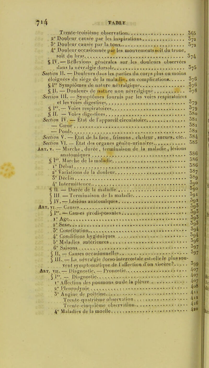 Ticnle-lroisiètne observalioi 365 2° DouUiir çaiist^c par les iiispiralioiis 072 5° Douleur causée par la toux , Sya 4° Douleur occasionnée par les mouvcmnnUsuil du Irunc, soit du lira» 074 S IV.— Kéflfxions générales sur le» douleurs oliscrvécs dans la iiévr.dgie dorsale 075 Section 11. — Douleurs dans les paiiies du cor|is plus ou moins éloignées du siège de la maladie, ou eomplieationa 676 § l' Symptômes tie nature Méïralgifpic 076 § II. — Douleurs de italure non névralgiipie 078 Section III. — Syniplônicâ fournis par les voies respiratoires et les voies digeslive* ^79 § I.— Voies respiratoires ^79 § JI. — Voii's digenlives Section IV. — Etal de ra|ipareil circulatoire 38i — Cœur 58i — Pouls. 582 Section V. — Kl.il de la face , frissons , cliHlcur , sueurs, etc.. 384 Section VI.— Etal des organes génilo-urinaircs 585 Art. y.—Marche , durée , terminaison de la maladie , lésions anatoniiqucs § I. Mar. lie de la maladie 5^6 1 pél)ut 586 2° Variations de la douleur ^87 3° Déclin ■ 589 4 Intermittence ^t) § (l. — Durée de la maladie. Sgo §111 — Terminaison de la maladie ^9' § IV.— Lésions analumi(]ues ^{)^ Art, yi..— Causes.. 5g3 §1''.—Causes prédisposantes ^go »° Age.,,,,.,..., •• 2'Sexe. 5° Constitution ^94 4° Conditions liygiéninues. ^94 5° Maladies antérieures ^96 G° Saisons ^97 § II. — Causes occasionnelles ^97 § ili.. — La névralgie Jorso inlercoslale est-elle le plus sou- ^ yeiit syinpli)niali(|ue de l affection d'un viscère? âgg Art. th. — Diagnostic, — Pronostic. ^7 § 1. — Diagnostic y^ i Alleclion des poumons oudo la plèvre . 4*'7 2° Plenrodyiiie. f 5 Angine de poitrine.;, ^ Trenle qunlrièmc observation 4«* Tri;nle-cin(piièinc observation 4° Maladies de la moelle » •