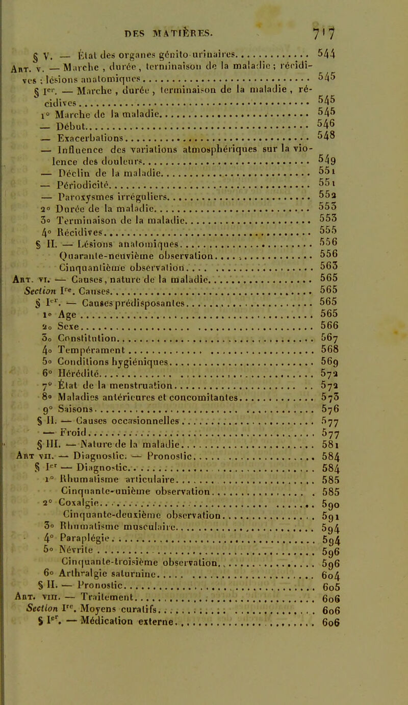 g V. — Ktal des orgiiiies génito uriuaiios 544 ^BT. V. Marche , durée, Icrniinaison de la maladie; récidi- ves ; Ics'ions analomiqnos 545 g ICI-, — Marche , durée , terminaison de la maladie , ré- cidives i Marche de la maladie 545 — Début 546 — Exacerbalions 548 — Influence des variations atmosphériques sur la vio- lence des douleur? 549 — Déclin de la maladie 551 — Périodicité 551 — Paroxysmes irréguliers 55a 2° Durée de la maladie 555 3o Terminaison de la maladie 553 4° Récidives 555 S II. — Lésions analomiques 556 Quarante-neuvième observation. 556 Cinquantième observation 563 Art. VI. — Causes, nature de la maladie...... 565 Section pe. Causes 565 S P. — Causes prédisposantes 565 !<• Age 565 ao Sexe 566 5o Constitution 567 4o Tempérament 568 5o Conditions hygiéniques 669 6° Hérédité 57'i 7 État de la menstruation 57a 8» Maladies antérienrcs et concomitantes 570 9° Saisons 576 S II- — Causes occasionnelles 577 — Froid 577 § III. — iNaturede la maladie 58i ' Abt vu. — Diagnostic. — Pronostic 584 S 1'=' — Diagno-tic.-. . ;. 584 1° Rhumatisme articulaire 58.5 Cinquante-unième observation , 585 2° Coxalgie 690 Cinquante-deuxième observation 591 3 Rhumalii^me musculaire 594 4° Paraplégie 5g4 5o Névrite 5g6 Cin(|uanle-lroisième observation.,.''.•'.'.'! 596 6° Arthralgie saturnine 6o4 S II. — Pronostic 6o5 Abt. viii. — Traitement 606 Section 1^. Moyens curatifs. 606 ► S I''. — Médication externe 606