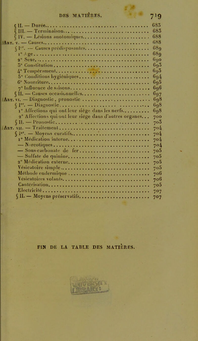 S II. — Durée 683 § III.— Terminaison 685 § IV. — F^i'-sioiis aiioloiiiiqucs 688 JArt. V. — Causes 688 5 I. — Causes prijilis|iosanles 689 Tr^ge 689 3° Suxe 690 5° Conslitulioii 693 4° Tein|UM':iniciil 6()3 5° C-oiidilions Iiygi6iù(|ucs 694 6° Nonrriluro 6g5 7° Influence île siiisons 696 § II. — Causes occasionaellos 697 iÂliT. vr. — Diaf^uoslic , pronostic 698 § I^'. — Diagnostic 698 1° Affeclions qui ont leur siège dans les nerfs 698 2° Afleelions r|ui oui leur siiige clans d'autres organes... 700 § II. — Pronostic 703 JArt. vit. — Trailcmenl 704 § — iVlojeiis curalifs ' 704 1° Médication inlernc 704 — N.ircotiques 704 — Sous-carbonali; de fer 7o5 — Sulfate de quinine 7o5 2° Médication externe 7o5 Vésicaloîre simple 706 Méliioile endermiqiic 706 Vésicaloiri's volants 706 Cautcrisalion 706 Electricité 707 § II. — Mojens préservatifs 707 FIN DE LA TABLE DES MATIERES. /