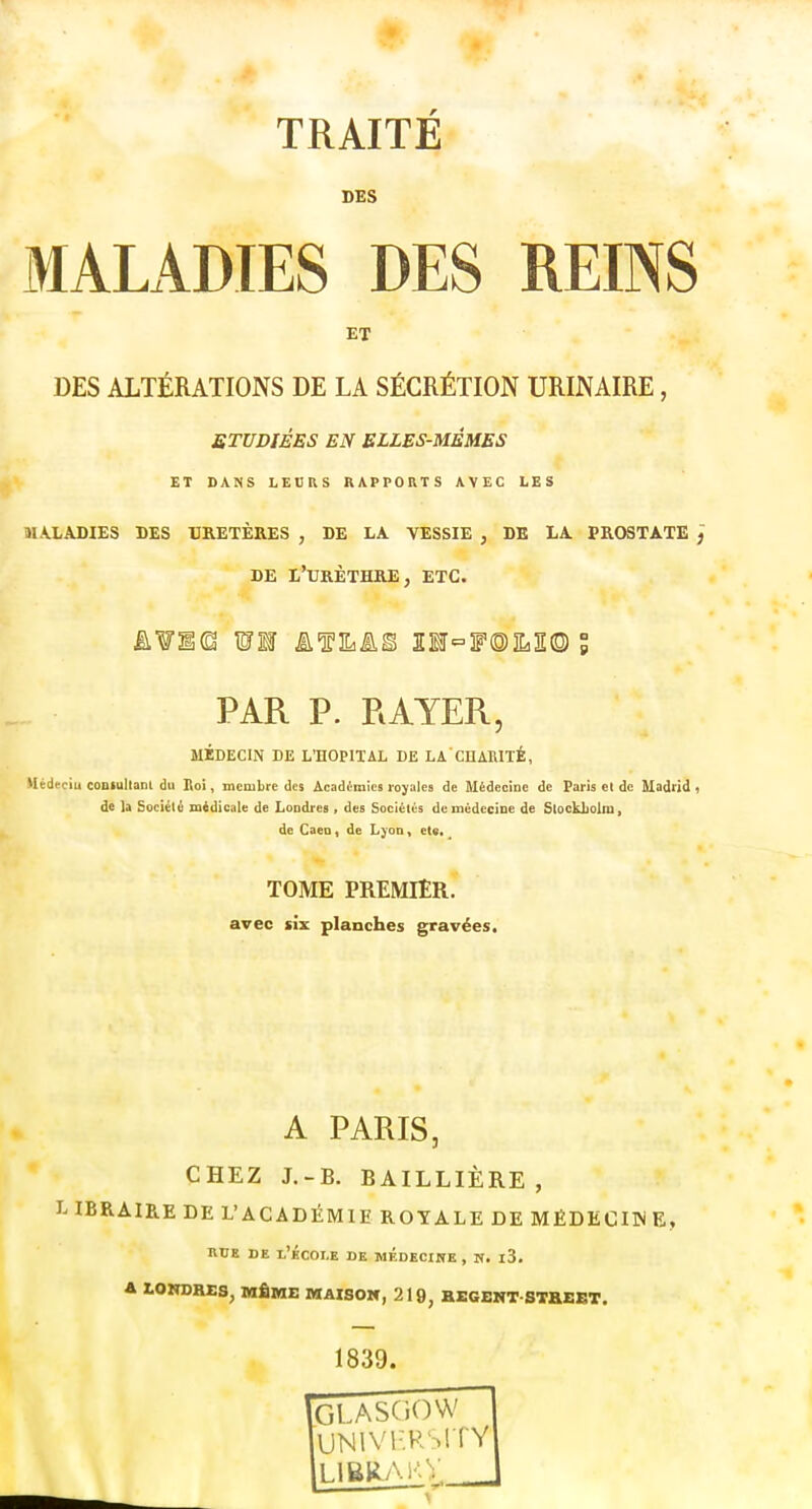 TRAITÉ DES MALADIES DES REINS ET DES ALTÉRATIONS DE LA SÉCRÉTION URINAIRE, ÉTUDIÉES EN ELLES-MÊMES ET DANS LECRS RAPPORTS AVEC LES îULADIES DES URETÈRES , DE LA VESSIE , DE LA PROSTATE ~, DE L'tJRÈTHRE, etc. PAR P. RAYER, MÉDECIN DE L'HOPITAL DE LA CHARITÉ, Mêdeciu coBlultam du Roi, membre des Académies royales de Médecine de Paris et de Madrid i de la Société midicale de Londres , des Société's de médecine de Stockliolni, de Caeo, de Lyon, et«. ^ TOME PREMIER, avec six planches gravées. A PARIS, CHEZ J.-B. BAILLIÈRE , L IBRAIRE DE L'ACADÉMIE ROYALE DE MËDECI3N E, nUK DE l'icOLE DE MÉDECINE , N. l3. 4 lOlTOHES, MÊME MAISON, 219, BEGENT STHEET. 1839. GLASGOW vjNivHRsrrv LIBRM'V