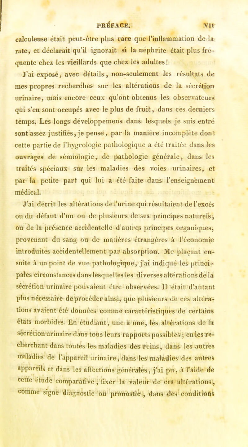 calculease était peut-être plus rare que l'inflammalion de la rate, et déclarait qu'il ignorait si la néphrite était plus fré- quente chez les vieillards que chez les adultes! J'ai exposé, avec détails, non-seulement les résultats de mes propres recherches sur les altérations de la sécrétion iirinaii'e, mais encore ceux qu'ont obtenus les observateurs qui s'en sont occupés avec le plus de fruit, dans ces derniers temps. Les longs développemens dans lesquels je suis entré sont assez justifiés, je pense, par la manière incomplète dont cette partie de l'iiygrologie pathologique a été traitée dans les ouvrages de sémiologie, de pathologie générale, dans les traités spéciaux sur les maladies des voies urinaires, et par la petite part qui lui a été faite dans renseignement médical. J'ai décrit les altérations de l'urine qui résultaient de l'excès ou du défaut d'un ou de plusieurs de ses principes naturels, ou de la présence accidentelle d'autres principes organiques, provenant du sang ou de matières étrangères à l'économie introduites accidentellement par absorption. Me plaçant en- suite à un point de vue pathologique, j'ai indiqué les princi- pales circonstances dans lesquelles les diverses altérations de la séa'étion urinaire pouvaient être observées. Il était d'autant plus nécessaire de procéder ainsi, que plusieurs de ces altérar lions avaient été données comme caractéristiques de certains états morbides. En étudiant, une à une, les altérations de la sécrétion urinaire dans tous leurs rapports possibles ; en les re- cherchant dans toutes les maladies des reins, dans les autres nialàdies de l'appareil urinaire, dans les maladies des autres appareils et dans les affections générales, j'ai pu, à l'aide de cette étude comparative i fixer' 1* Valeur de ces akérations, comme signe diagnostic bu ppottôstiè-, dans des conditioiis