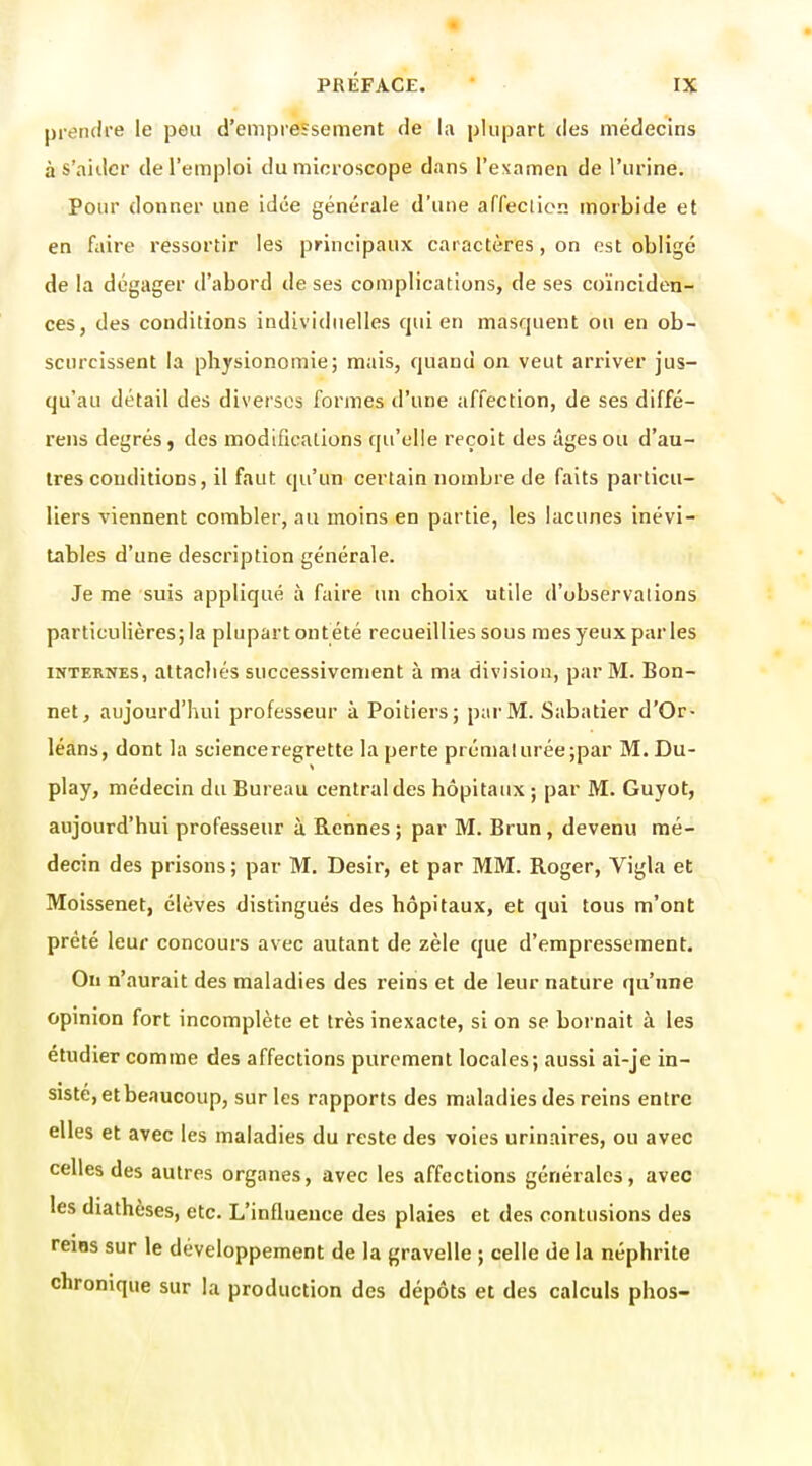 prendre le peu d'empressement de la plupart des médecins à s'ailler de l'emploi du microscope dans l'examen de l'urine. Pour donner une idée générale d'une arfeclien morbide et en faire ressortir les principaux caractères, on est obligé de la dégager d'abord de ses complications, de ses coïnciden- ces, des conditions individuelles qui en masquent ou en ob- scurcissent la physionomie; mais, quand on veut arriver jus- qu'au détail des diverses formes d'une affection, de ses diffé- rens degrés, des modifications qu'elle reçoit des âges ou d'au- tres conditions, il faut qu'un certain nombre de faits particu- liers viennent combler, au moins en partie, les lacunes inévi- tables d'une description générale. Je me suis appliqué à faire un choix utile d'observations particulières; la plupart ont été recueillies sous mes yeux parles INTERNES, attachés successivement à ma division, par M. Bon- net, aujourd'hui professeur à Poitiers; par M. Sabatier d'Or- léans, dont la science regrette la perte prémalurée;par M. Du- play, médecin du Bureau central des hôpitaux ; par M. Guyot, aujourd'hui professeur à Rennes ; par M. Brun, devenu mé- decin des prisons; par M, Désir, et par MM. Roger, Vigla et Moissenet, élèves distingués des hôpitaux, et qui tous m'ont prêté leur concours avec autant de zèle que d'empressement. On n'aurait des maladies des reins et de leur nature qu'une opinion fort incomplète et très inexacte, si on se bornait à les étudier comme des affections purement locales; aussi ai-je in- sisté, et beaucoup, sur les rapports des maladies des reins entre elles et avec les maladies du reste des voies urinaires, ou avec celles des autres organes, avec les affections générales, avec les diathèses, etc. L'influence des plaies et des contusions des reiBS sur le développement de la gravelle ; celle de la néphrite chronique sur la production des dépôts et des calculs phos-