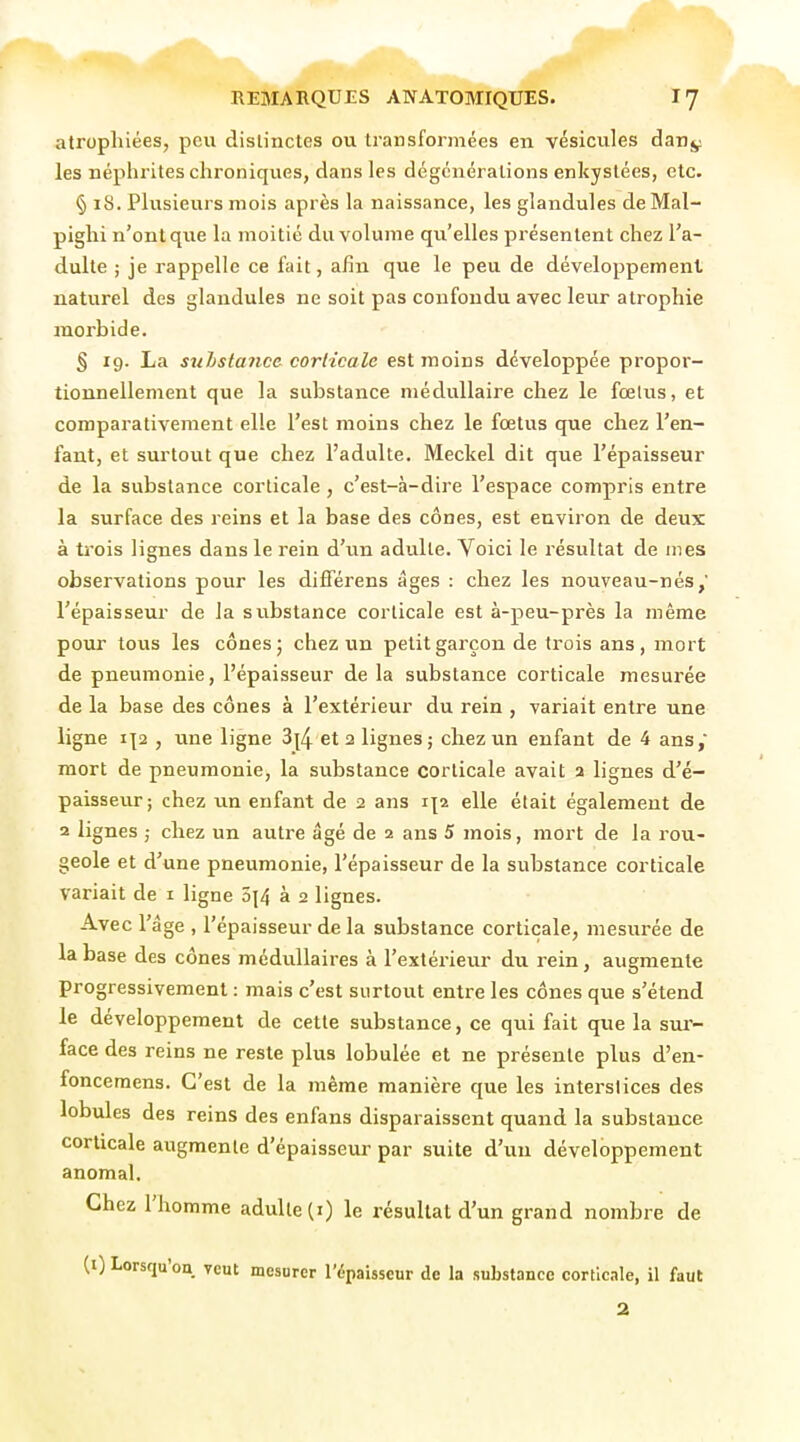 atrophiées, peu distinctes ou transformées en vésicules danj^ les néphrites chroniques, dans les dégcnéralions enkystées, etc. § 18. Plusieurs mois après la naissance, les glandules deMal- pighi n'ont que la moitié du volume qu'elles présentent chez l'a- dulte ; je rappelle ce fait, alîn que le peu de développement naturel des glandules ne soit pas confondu avec leur atrophie jnorbide. § 19. La stihstance corticale est moins développée propor- tionnellement que la substance médullaire chez le fœlus, et comparativement elle l'est moins chez le fœtus que chez l'en- fant, et surtout que chez l'adulte. Meckel dit que l'épaisseur de la substance corticale, c'est-à-dire l'espace compris entre la surface des reins et la base des cônes, est environ de deux à trois lignes dans le rein d'un adulte. Voici le résultat de mes observations pour les difTérens âges : chez les nouveau-nés,' l'épaisseur de la substance corticale est à-peu-près la même pour tous les cônes; chez un petit garçon de trois ans, mort de pneumonie, l'épaisseur de la substance corticale mesurée de la base des cônes à l'extérieur du rein , variait entre une ligne i|2 , une ligne 3{4 et 2 lignes; chez un enfant de 4 ans, mort de pneumonie, la substance corticale avait a lignes d'é- paisseur; chez un enfant de 2 ans elle était également de 2 lignes ; chez un autre âgé de 2 ans 5 mois, mort de la rou- geole et d'une pneumonie, l'épaisseur de la substance corticale variait de i ligne 5j4 à 2 lignes. Avec l'âge , l'épaisseur de la substance corticale, mesurée de la base des cônes médullaires à l'extérieur du rein, augmente progressivement : mais c'est surtout entre les cônes que s'étend le développement de cette substance, ce qui fait que la sur- face des reins ne reste plus lobulée et ne présente plus d'en- foncemens. C'est de la même manière que les interstices des lobules des reins des enfans disparaissent quand la substance corticale augmente d'épaisseur par suite d'un développement anomal. Chez l'homme adulte (i) le résultat d'un grand nombre de (i) Lorsqu'on veut mesurer l'épaisseur de la substance corticale, il faut