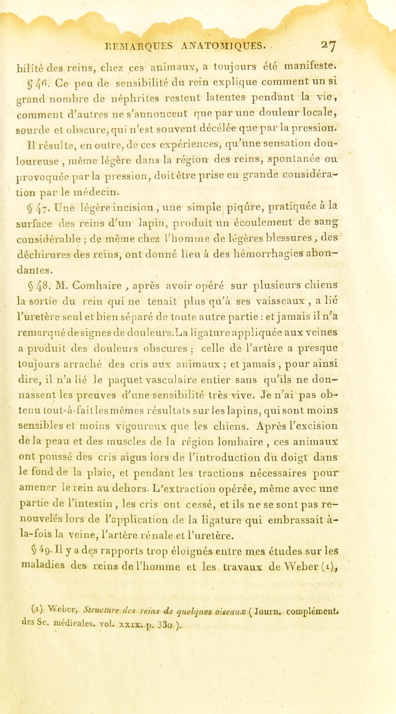 bilité des reins, cliez ces animaux, a toujours été manifeste. §4fi. Ce peu de sensibilité du rein explique comment un si grand nombre de néphrites restent latentes pendant la vie, comment d'autres ne s'annoncent que par une douleur locale, sourde et obscure, qui u'cst souvent dccélée que par la pressiou. Il résulte, en outre, de ces expériences, qu'une sensation dou- loureuse , même légère dans la région des reins, spontanée ou provoquée parla pression, doitêtre prise eu grande considéra- tion par le médecin. § 4>- Une légère incision , une simple piqûre, pratiquée à la surface des i-eins d'un lapin, produit un écoulement de sang considérable ; de même chez l'homme de légères blessures, des décliirures des reins, ont donné lieu à des liémorrhagies abon- dantes. § 4'^- M. Comhaire , après avoir opéré sur plusieurs chiens la sortie du rein qui ne tenait plus qu'à ses vaisseaux , a lie l'uretère seul et bien séparé de toute autre partie : et jamais il n'a remarqué de signes de douleurs.La ligature appliquée aux veines a produit des douleurs obscures ; celle de l'artère a presque toujours arraché des cris aux animaux; et jamais , pour ainsi dire, il n'a lié le paquet vascuiaire entier sans qu'ils ne don- nassent les preuves d'une sensibilité très vive. Je n'ai pas ob- tenu lout-à-faitles mêmes résultats sur les lapins, qui sont moins sensibles et moins vigoureux que les chiens. Après l'excision delà peau et des muscles de la région lombaire , ces animaux ont poussé des cris aigus lors de l'introduction du doigt dans le fond de la plaie, et pendant les tractions nécessaires pour amener le rein au dehors. L'extraction opérée, même avec une partie de l'intestin , les cris ont cessé, et ils ne se sont pas re- nouvelés lors de l'application de la ligature qui embrassait à- la-fois la veine, l'artère rénale et l'uretère. § 49. Il y a des rapports trop éloignés entre mes études sur les maladies des reins de l'homme et les travaux deYVeber(i), (i) Wcbcr, Strucliue des reins de quelques oiseaux (^ÎQVixn, complément» des Se. médicales, vol. xxix. p. 33o ).