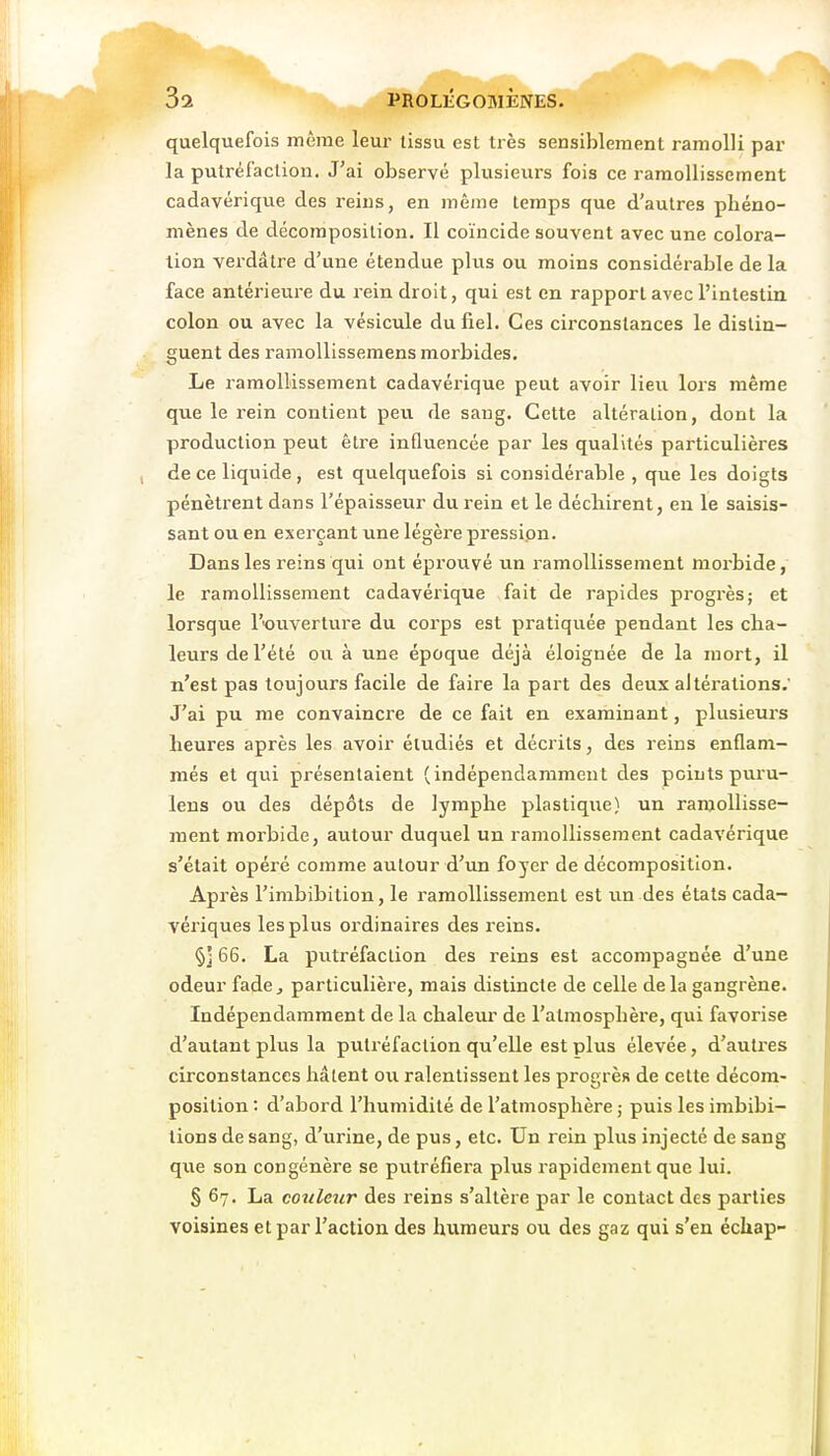 quelquefois même leur tissu est très sensiblement ramolli par la putréfaction. J'ai observé plusieurs fois ce ramollissement cadavérique des reins, en même temps que d'autres phéno- mènes de décomposition. Il coïncide souvent avec une colora- tion verdâlre d'une étendue plus ou moins considérable de la face antérieure du rein droit, qui est en rapport avec l'intestin colon ou avec la vésicule du fiel. Ces circonstances le distin- guent des ramollissemens morbides. Le ramollissement cadavérique peut avoir lieu lors même que le rein contient peu de sang. Cette altération, dont la production peut être inQuencée par les qualités particulières de ce liquide, est quelquefois si considérable , que les doigts pénètrent dans l'épaisseur du rein et le déchirent, en le saisis- sant ou en exerçant une légère pressipn. Dans les reins qui ont éprouvé un ramollissement morbide, le ramollissement cadavérique fait de rapides progrès; et lorsque l'ouverture du corps est pratiquée pendant les cha- lexirs de l'été ou à une époque déjà éloignée de la mort, il n'est pas toujours facile de faire la part des deux altérations.' J'ai pu me convaincre de ce fait en examinant, plusieurs heures après les avoir étudiés et décrits, des reins enflam- més et qui présentaient (indépendamment des peints puru- lens ou des dépôts de lymphe plastique) un ramollisse- ment morbide, autour duquel un ramollissement cadavérique s'était opéré comme autour d'un foyer de décomposition. Après l'imbibition, le ramollissement est un des états cada- vériques les plus ordinaires des reins. 66. La putréfaction des reins est accompagnée d'une odeur fade^ particulière, mais distincte de celle delà gangrène. Indépendamment de la chaleur de l'atmosphère, qui favorise d'autant plus la putréfaction qu'elle est plus élevée, d'autres circonstances hâtent on ralentissent les progrès de cette décora- position : d'abord l'humidité de l'atmosphère ; puis les imbibi- tions de sang, d'urine, de pus, etc. Un rein plus injecté de sang qxte son congénère se putréfiera plus rapidement que lui. § 67. La couleur des reins s'altère par le contact des parties voisines et par l'action des humeurs ou des gaz qui s'en éckap-