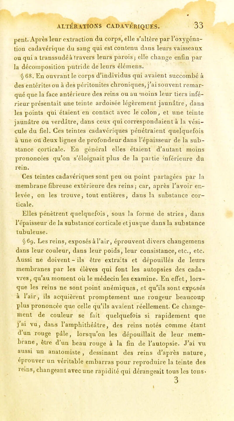 pent. Après leur extraction du corps, elle s'altère par l'oxygéna- tion cadavérique du sang qui est contenu dans leurs vaisseaux ou qui a transsudé à travers leurs parois ; elle change enfin par la décoinposilion putride de leurs élémens. § 68, En ouvrant le corps d'individus qui avaient succombé à des entérites ou à des péritonites chroniques, j'ai souvent remar- qué que la face antérieure des reins ou au moins leur tiers infé- rieur présentait une teinte ardoisée légèrement jaunâtre, dans les points qui étaient en contact avec le colon j et une teinte jaunâtre ou verdâtre, dans ceux qui correspondaient à la vési- cule du fiel. Ces teintes cadavériques pénétraient quelqviefois à une oit deux lignes de profondeur dans l'épaisseur de la sub- stance corticale. En général elles étaient d'autant moins prononcées qu'on s'éloignait plus de la partie inférieure du rein. Ces teintes cadavériques sont peu ou point partagées par la membrane fibreuse extérieure des reins ; car, après l'avoir en- levée, on les trouve, tout entières, dans la substance cor- ticale. Elles pénètrent quelquefois, sous la forme de stries, dans l'épaisseur de la substance corticale et jusque dans la substance tubuleuse. § 69. Les reins, exposés à l'air, éprouvent divers changeraens dans leur couleur, dans leur poids, leur consistance, etc., etc. Aussi ne doivent - ils être extraits et dépouillés de leurs membranes par les élèves qui font les autopsies des cada- vres , qu'au moment oii le médecin les examine. En effet, lors- que les reins ne sont point anémiques, et qu'ils sont exposés à l'air, ils acquièrent promptement une xougeur beau.coup plus prononcée que celle qu'ils avaient réellement. Ce change- ment de couleur se fait quelquefois si rapidement que j'ai vu, dans l'amphithéâtre, des reins notés comme étant d un rouge pâle, lorsqu'on les dépouillait de leur mem- brane, être d'un beau rouge à la fin de l'autopsie. J'ai vu aussi un analomiste, dessinant des reins d'après nature, éprouver un véritable embarras pour reproduire la teinte des reins, changeant avec une rapidité qui dérangeait tous les tons-