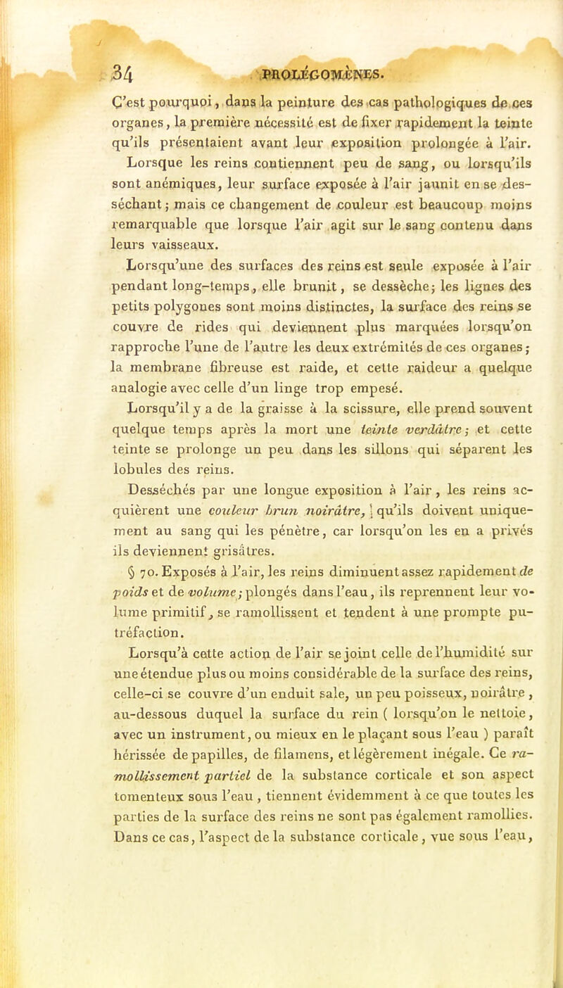 C'est pourquoi, dans la peinture des cas pathologiques da ces organes, la première nécessité est de fixer .rapidement la teinte qu'ils présentaient avant leur exposition prolongée à l'air. Lorsque les reins contiennent peu de sang, ou lorsqu'ils sont anémiques, leur surface exposée à l'air jaiinit en se des- séchant ; mais ce changement de couleur est beaucoup moins remarquable que lorsque l'air .agit sur le sang contenu dans leurs vaisseaux. Lorsqu'une des surfaces des reins est seule exposée à l'air pendant long-temps, elle brunit, se dessèche; les lignes des petits polygones sont moins dis.tinctes, la suiface des reins se couvre de rides qui deviennent plus marquées lorsqu'on rapproche l'une de l'autre les deux extrémités de ces organes; la membrane fibi'euse est raide, et cette raideur a quelque analogie avec celle d'un linge trop empesé. Lorsqu'il y a de la graisse à la scissure, elle prend souvent quelque temps après la mort une teinte verddtre ; et cette teinte se prolonge un peu dans les sillons qui séparent les lobules des reins. Desséchés par une longue exposition à l'air, les reins ac- quièrent une couleur brun noirâtre, \ qu'ils doivent unique- ment au sang qui les pénètre, car lorsqu'on les en a privés ils deviennent grisâtres. § 70. Exposés à l'air, les reins diminuent assez rapidement de poids et de-yo/î^wîe ; plongés dans l'eau, ils reprennent leur vo- lume primitif^ se ramollissent et tendent à une prompte pu- tréfaction. Lorsqu'à cette action de l'air se joint celle de l'humidité sur uneétendue plus ou moins considérable de la surface des reins, celle-ci se couvre d'un enduit sale, un peu poisseux, noirâtre , au-dessous duquel la surface du rein ( lorsqu'on le nettoie, avec un instrument, ou mieux en le plaçant sous l'eau ) paraît hérissée de papilles, de filameus, et légèrement inégale. Ce j-a- mollissement partiel de la substance corticale et son aspect tomenleux sous l'eau , tiennent évidemment à ce que toutes les parties de la surface des reins ne sont pas également ramollies. Dans ce cas, l'aspect de la substance corticale, vue sous l'eau,