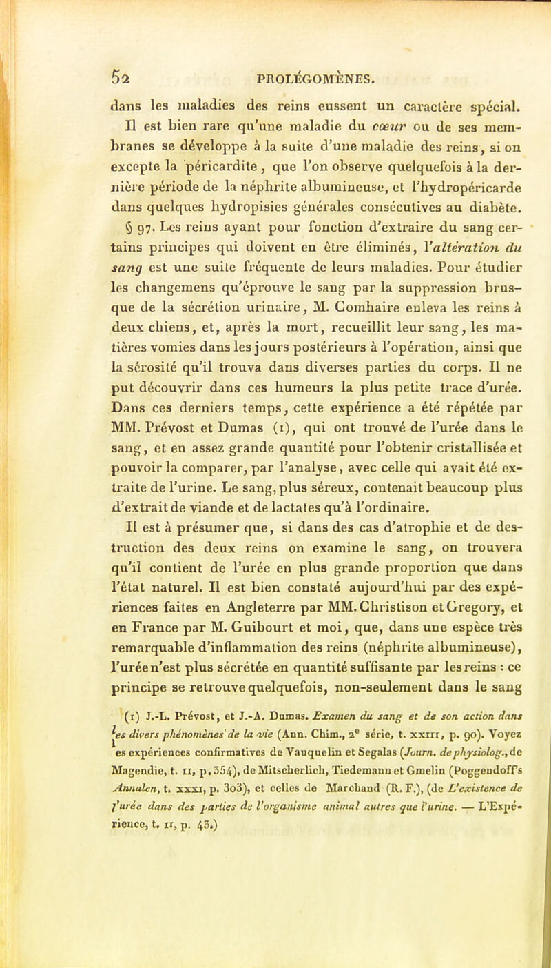 dans les maladies des reins eussent un caractère spécial. Il est bien rare qu'une maladie du cœur ou de ses mem- branes se développe à la suite d'une maladie des reins, ai on excepte la péricardite , que l'on observe quelquefois à la der- nière période de la néphrite albumineuse, et l'hydropéricarde dans quelques hydropisies générales consécutives au diabète. § 97. Les reins ayant pour fonction d'extraire du sang cer- tains principes qui doivent en être éliminés, Valtération du sang est une suite fréquente de leurs maladies. Pour étudier les changemens qu'éprouve le sang par la suppression brus- que de la sécrétion urinaire, M. Comhaire enleva les reins à deux chiens, et, après la mort, recueillit leur sang, les ma- tières vomies dans les jours postérieurs à l'opération, ainsi que la sérosité qu'il trouva dans diverses parties du corps. Il ne put découvrir dans ces humeurs la plus petite trace d'urée. Dans ces derniers temps, cette expérience a été répétée par MM. Prévost et Dumas (i), qui ont trouvé de l'urée dans le sang, et eu assez grande quantité pour l'obtenir cristallisée et pouvoir la comparer, par l'analyse, avec celle qui avait été ex- traite de l'urine. Le sang,plus séreux, contenait beaucoup plus d'extrait de viande et de lactales qu'à l'ordinaire. Il est à présumer que, si dans des cas d'atrophie et de des- truction des deux reins on examine le sang, on trouvera qu'il contient de l'urée en plus grande proportion que dans l'élat naturel. Il est bien constaté aujourd'hui par des expé- riences faites en Angleterre par MM. Christison ctGregoi-y, et en France par M. Guibourt et moi, que, dans une espèce très remarquable d'inflammation des reins (néphrite albumineuse), l'urée n'est plus sécrétée en quantité suffisante par les reins : ce principe se retrouve quelquefois, non-seulement dans le sang (i) J.-L. Prévost, et J.-A. Damas. Examen du sang et de son action dans dii>ers phénomènes'de la a/ie (Ann. Cbim., 2 série, t. xxiii, p. 90). Voyez es expériences confirmatives de Vauquelin et Segalas (Journ. deplijrsiolog., de Magendie, t. 11, p,354)i de Mitscherlich, Tiedemanu et Gmelin (PoggendofPs Annalen, t. xxxi, p. 3o3), et celles de Marchand (R. F.), (de L'existence de l'urée dans des j/arties de l'organisme animal autres que l'urine. — L'Expé- rieuce, t. ir, p. 43,)